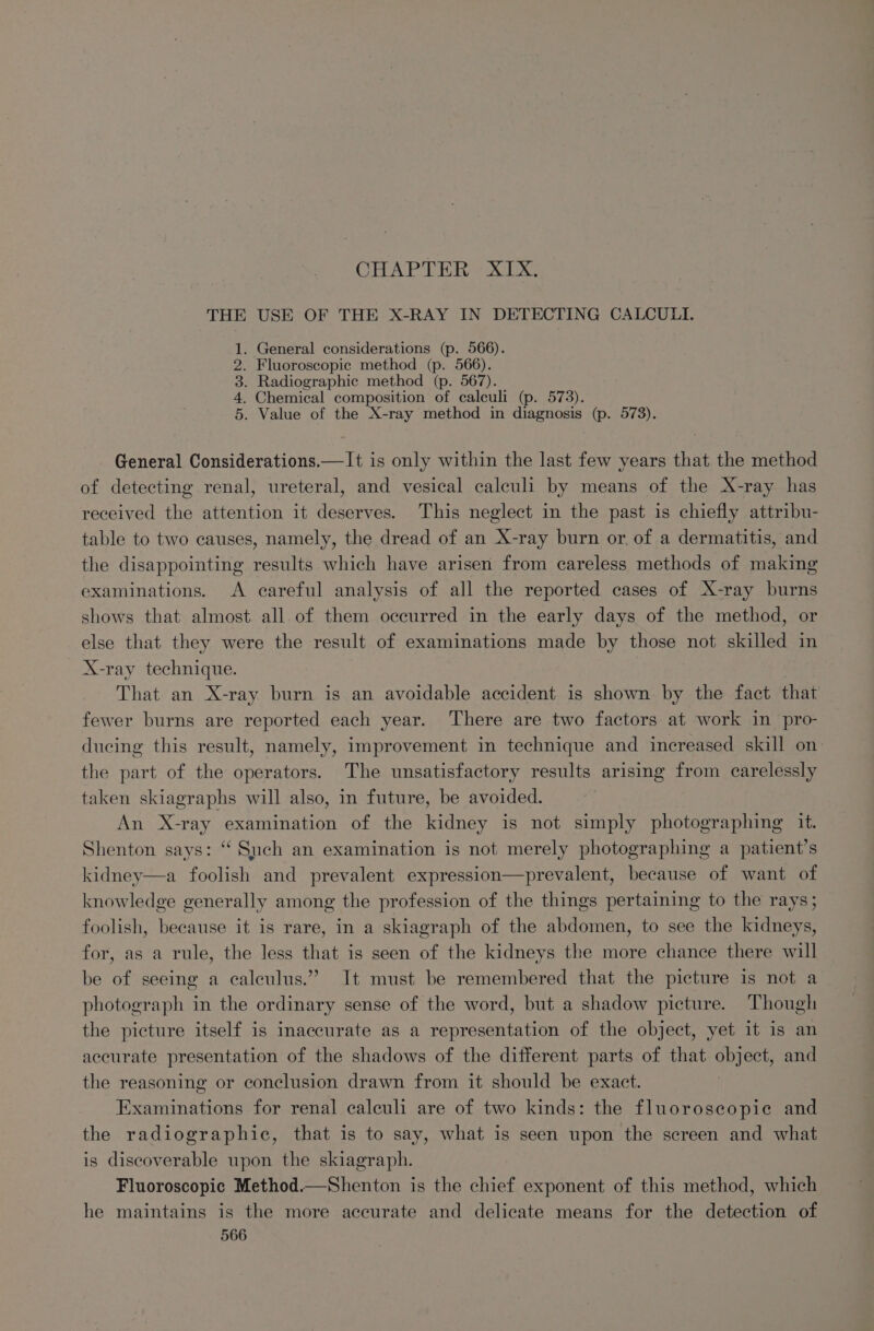 CHAPTER. - XIX. THE USE OF THE X-RAY IN DETECTING CALCULI. . General considerations (p. 566). Fluoroscopic method (p. 566). . Radiographic method (p. 567). . Chemical composition of calculi (p. 573). . Value of the X-ray method in diagnosis (p. 573). General Considerations.—It is only within the last few years that the method of detecting renal, ureteral, and vesical calculi by means of the X-ray has received the attention it deserves. This neglect in the past is chiefly attribu- table to two causes, namely, the dread of an X-ray burn or. of a dermatitis, and the disappointing results which have arisen from careless methods of making examinations. A careful analysis of all the reported cases of X-ray burns shows that almost all of them occurred in the early days of the method, or else that they were the result of examinations made by those not skilled in X-ray technique. That an X-ray burn is an avoidable accident is shown by the fact that fewer burns are reported each year. There are two factors at work in pro- ducing this result, namely, improvement in technique and increased skill on the part of the operators. The unsatisfactory results arising from carelessly taken skiagraphs will also, in future, be avoided. An X-ray examination of the kidney is not simply photographing it. Shenton says: “ Such an examination is not merely photographing a patient’s kidney—a foolish and prevalent expression—prevalent, because of want of knowledge generally among the profession of the things pertaining to the rays; foolish, because it is rare, in a skiagraph of the abdomen, to see the kidneys, for, as a rule, the less that is seen of the kidneys the more chance there will be of seeing a calculus.” It must be remembered that the picture is not a photograph in the ordinary sense of the word, but a shadow picture. Though the picture itself is inaccurate as a representation of the object, yet it is an accurate presentation of the shadows of the different parts of that object, and the reasoning or conclusion drawn from it should be exact. Examinations for renal calculi are of two kinds: the fluoroscopic and the radiographic, that is to say, what is seen upon the screen and what is discoverable upon the skiagraph. Fluoroscopic Method.—Shenton is the chief exponent of this method, which he maintains is the more accurate and delicate means for the detection of