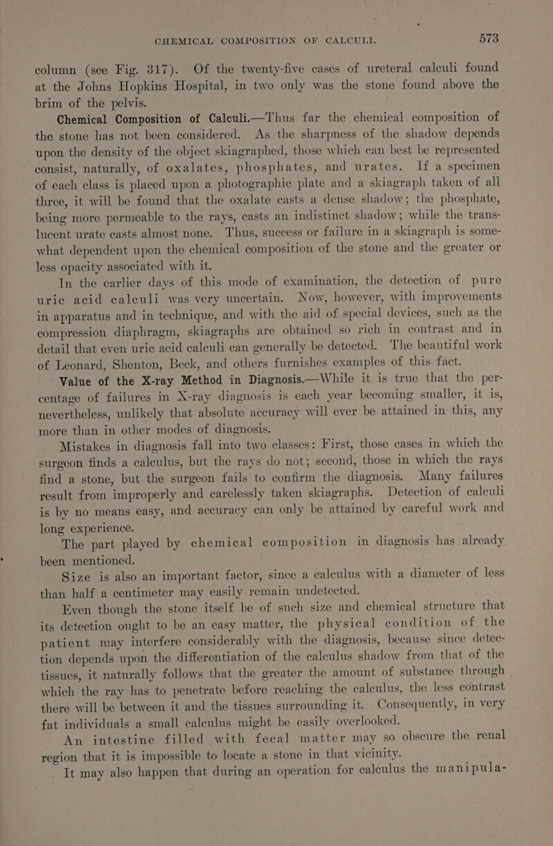 column (see Fig. 317). Of the twenty-five cases of ureteral calculi found at the Johns Hopkins Hospital, in two only was the stone found above the brim of the pelvis. Chemical Composition of Calculi.—Thus far the chemical composition of the stone has not been considered. As the sharpness of the shadow depends upon the density of the object skiagraphed, those which can best be represented ~ consist, naturally, of oxalates, phosphates, and urates. If a specimen of each class is placed upon a photographic plate and a skiagraph taken of all three, it will be found that the oxalate casts a dense shadow; the phosphate, being more permeable to the rays, casts an indistinct shadow ; while the trans- lucent urate casts almost none. Thus, success or failure in a skiagraph is some- what dependent upon the chemical composition of the stone and the greater or less opacity associated with it. In the earlier days of this mode of examination, the detection of pure uric acid calculi was very uncertain. Now, however, with improvements in apparatus and in technique, and with the aid of special devices, such as the compression diaphragm, skiagraphs are obtained so rich in contrast and in detail that even uric acid calculi can generally be detected. The beautiful work of Leonard, Shenton, Beck, and others furnishes examples of this fact. Value of the X-ray Method in Diagnosis,—While it is true that the per- centage of failures in X-ray diagnosis is each year becoming smaller, it is, nevertheless, unlikely that absolute accuracy will ever be attained in this, any more than in other modes of diagnosis. | Mistakes in diagnosis fall into two classes: First, those cases in which the surgeon finds a calculus, but the rays do not; second, those in which the rays find a stone, but the surgeon fails to confirm the diagnosis. Many failures result from improperly and carelessly taken skiagraphs. Detection of ealeuli is by no means easy, and accuracy can only be attained by careful work and long experience. The part played by chemical composition in diagnosis has already been mentioned. Size is also an important factor, since a calculus with a diameter of less than half a centimeter may easily remain undetected. Even though the stone itself be of such size and chemical structure that its detection ought to be an easy matter, the physical condition of the patient may interfere considerably with the diagnosis, because since detec- tion depends upon the differentiation of the calculus shadow from that of the tissues, it naturally follows that the greater the amount of substance through _ which the ray has to penetrate before reaching the calculus, the less contrast there will be between it and the tissues surrounding it. Consequently, in very fat individuals a small calculus might be easily overlooked. An intestine filled with fecal matter may so obscure the renal region that it is impossible to locate a stone in that vicinity. _ It may also happen that during an operation for calculus the m anipula-