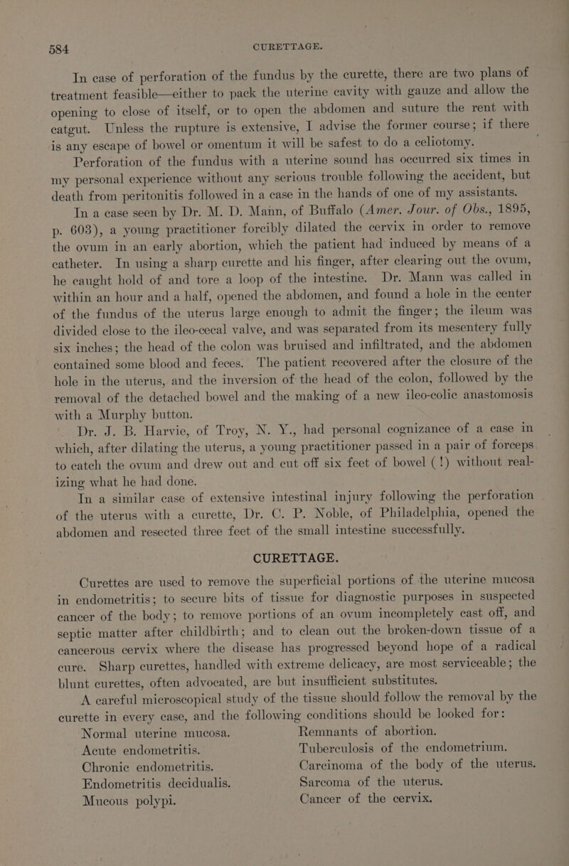In case of perforation of the fundus by the curette, there are two plans of treatment feasible—either to pack the uterine cavity with gauze and allow the opening to close of itself, or to open the abdomen and suture the rent with catgut. Unless the rupture is extensive, I advise the former course; if there is any escape of bowel or omentum it will be safest to do a celiotomy. Perforation of the fundus with a uterine sound has occurred six times in my personal experience without any serious trouble following the accident, but death from peritonitis followed in a case in the hands of one of my assistants. In a ease seen by Dr. M. D. Mann, of Buffalo (Amer, Jour. of Obs. 13895; p. 603), a young practitioner forcibly dilated the cervix in order to remove the ovum in an early abortion, which the patient had’ induced by means of a catheter. In using a sharp curette and his finger, after clearing out the ovum, he caught hold of and tore a loop of the intestine. Dr. Mann was ealled in within an hour and a half, opened the abdomen, and found a hole in the center of the fundus of the uterus large enough to admit the finger; the ileum was divided close to the ileo-cecal valve, and was separated from its mesentery fully six inches; the head of the colon was bruised and infiltrated, and the abdomen contained some blood and feces. The patient recovered after the closure of the hole in the uterus, and the inversion of the head of the colon, followed by the removal of the detached bowel and the making of a new ileo-colic anastomosis with a Murphy button. Dr. J. B. Harvie, of Troy, N. Y., had personal cognizance of a case in which, after dilating the uterus, a young practitioner passed in a pair of forceps to catch the ovum and drew out and cut off six feet of bowel (!) without real- izing what he had done. Tn a similar case of extensive intestinal injury following the perforation . of the uterus with a curette, Dr. C. P. Noble, of Philadelphia, opened the abdomen and resected three feet of the small intestine successfully. CURETTAGE. Curettes are used to remove the superficial portions of the uterie mucosa in endometritis; to secure bits of tissue for diagnostic purposes in suspected cancer of the body; to remove portions of an ovum incompletely cast off, and septic matter after childbirth; and to clean out the broken-down tissue of a cancerous cervix where the disease has progressed beyond hope of a radical cure. Sharp curettes, handled with extreme delicacy, are most serviceable; the blunt curettes, often advocated, are but insufficient substitutes. A careful microscopical study of the tissue should follow the removal by the curette in every case, and the following conditions should be looked for: Normal uterine mucosa. Remnants of abortion. Acute endometritis. Tuberculosis of the endometrium. Chronic endometritis. Carcinoma of the body of the uterus. Endometritis decidualis. Sarcoma of the uterus. Mucous polypi. Cancer of the cervix.