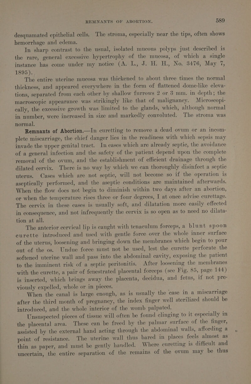 desquamated epithelial cells. The stroma, especially near the tips, often shows hemorrhage and edema. In sharp contrast to the usual, isolated mucous polyps just deseribed is the rare, general excessive hypertrophy of the mucosa, of which a single instance has come under my notice (A. L., J. H. H., No. 3476, May 7, a LS Ot.) | The entire uterine mucosa was thickened to about three times the normal thickness, and appeared everywhere in the form of flattened dome-like eleva- tions, separated from each other by shallow furrows 2 or 8 mm. in depth; the macroscopic appearance was strikingly like that of malignancy. Microscopi- cally, the excessive growth was limited to the glands, which, although normal in number, were increased in size and markedly convoluted. The stroma was normal. Remnants of Abortion.—In curetting to remove a dead ovum or an incom- plete miscarriage, the chief danger lies in the readiness with which sepsis may invade the upper genital tract. In cases which are already septic, the avoidance of a general infection and the safety of the patient depend upon the complete removal of the ovum, and the establishment of efficient drainage through the dilated cervix. There is no way by which we can thoroughly disinfect a septic uterus. Cases which are not septic, will not become so if the operation is aseptically performed, and the aseptic conditions are maintained afterwards. When the flow does not begin to diminish within two days after an abortion, or when the temperature rises three or four degrees, I at once advise curettage. The cervix in these cases is usually soft, and dilatation more easily effected in consequence, and not infrequently the cervix 1s so open as to need no dilata- tion at all. The anterior cervical lip is caught with tenaculum forceps, a blunt spoon curette introduced and used with gentle force over the whole inner surface of the uterus, loosening and bringing down the membranes which begin to pour out of the os. Undue force must not be used, lest the curette perforate the softened uterine wall and pass into the abdominal cavity, exposing the patient to the imminent risk of a septic peritonitis. After loosening the membranes with the curette, a pair of fenestrated placental forceps (see Fig. 85, page 144) is inserted, which brings away the placenta, decidua, and fetus, if not pre- viously expelled, whole or in pieces. When the canal is large enough, as is usually the case in a miscarriage after the third month of pregnancy, the index finger well sterilized should be introduced, and the whole interior of the womb palpated. Unsuspected pieces of tissue will often be found clinging to it especially in the placental area. These can be freed by the palmar surface of the finger, assisted by the external hand acting through the abdominal walls, affording a point of resistance. The uterine wall thus bared in places feels almost as’ thin as paper, and must be gently handled. Where curetting is difficult and uncertain, the entire separation of the remains of the ovum may be thus