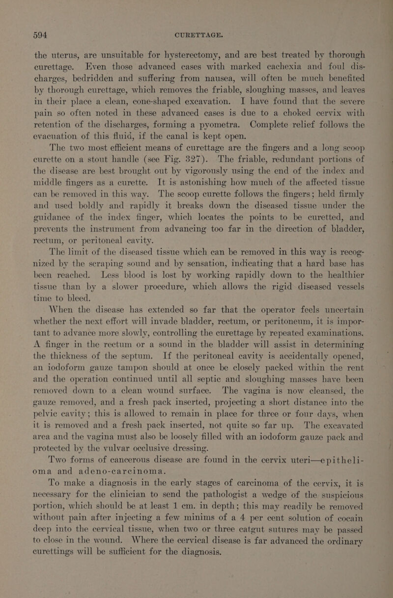 the uterus, are unsuitable for hysterectomy, and are best treated by thorough curettage. Even those advanced cases with marked cachexia and foul dis- charges, bedridden and suffering from nausea, will often be much benefited by thorough curettage, which removes the friable, sloughing masses, and leaves in their place a clean, cone-shaped excavation. I have found that the severe pain so often noted in these advanced cases is due to a choked cervix with retention of the discharges, forming a pyometra. Complete relief follows the evacuation of this fluid, if the canal is kept open. The two most efficient means of curettage are the fingers and a long scoop curette on a stout handle (see Fig. 327). The friable, redundant portions of the disease are best brought out by vigorously using the end of the index and middle fingers as a curette. It is astonishing how much of the affected tissue can be removed in this way. The scoop curette follows the fingers; held firmly and used boldly and rapidly it breaks down the diseased tissue under the guidance of the index finger, which locates the points to be curetted, and prevents the instrument from advancing too far in the direction of bladder, rectum, or peritoneal cavity. | The limit of the diseased tissue which can be removed in this way is recog- nized by the scraping sound and by sensation, indicating that a hard base has been reached. Less blood is lost by working rapidly down to the healthier tissue than by a slower procedure, which allows the rigid diseased vessels time to bleed. When the disease has extended so far that the operator feels uncertain whether the next effort will invade bladder, rectum, or peritoneum, it is impor- tant to advance more slowly, controlling the curettage by repeated examinations. A finger in the rectum or a sound in the bladder will assist in determining the thickness of the septum. If the peritoneal cavity is accidentally opened, an iodoform gauze tampon should at once be closely packed within the rent and the operation continued until all septic and sloughing masses have been removed down to a clean wound surface. The vagina is now cleansed, the gauze removed, and a fresh pack inserted, projecting a short distance into the pelvic cavity; this is allowed to remain in place for three or four days, when it is removed and a fresh pack inserted, not quite so far up. The excavated area and the vagina must also be loosely filled with an iodoform gauze pace and protected by the vulvar occlusive dressing. Two forms of cancerous disease are found in the cervix uteri—epitheli- oma and adeno-carcinoma. To make a diagnosis in the early stages of carcinoma of the cervix, it is necessary for the clinician to send the pathologist a wedge of the suspicious portion, which should be at least 1 em. in depth; this may readily be removed without pain after injecting a few minims of a 4 per cent solution of cocain deep into the cervical tissue, when two or three catgut sutures may be passed to close in the wound. Where the cervical disease is far advanced the ordinary curettings will be sufficient for the diagnosis.