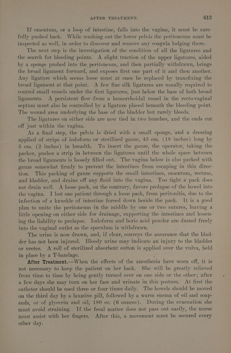 If omentum, or a loop of intestine, falls into the vagina, it must be care- fully pushed back. While washing out the lower pelvis the peritoneum must be inspected as well, in order to discover and remove any coagula lodging there. The next step is the investigation of the condition of all the lgatures and the search for bleeding points. A slight traction of the upper ligatures, aided by a sponge pushed into the peritoneum, and then partially withdrawn, brings the broad hgament forward, and exposes first one part of it and then another. Any ligature which seems loose must at once be replaced by transfixing the broad hgament at that point. A few fine silk ligatures are usually required to control small vessels under the first ligatures, just below the base of both broad ligaments. A persistent flow:from a hemorrhoidal vessel in the recto-vaginal septum must also be controlled by a ligature placed beneath the bleeding point. The wound area underlying the base of the bladder but rarely bleeds. The ligatures on either side are now tied in two bunches, and the ends cut off just within the vagina. As a final step, the pelvis is dried with a small sponge, and a dressing applied of strips of iodoform or sterilized gauze, 45 em. (18 inches) long by 5 em. (2 inches) in breadth. To insert the gauze, the operator, taking the packer, pushes a strip in between the ligatures until the whole space between the broad ligaments is loosely filled out. The vagina below is also packed with gauze somewhat firmly to prevent the intestines from escaping in this direc- tion. This packing of gauze supports the small intestines, omentum, rectum, and bladder, and drains off any fluid into the vagina. Too tight a pack does — not drain well. A loose pack, on the contrary, favors prolapse of the bowel into the vagina. I lost one patient through a loose pack, from peritonitis, due to the infection of a knuckle of intestine forced down beside the pack. It is a good plan to unite the peritoneum in the middle by one or two sutures, leaving a little opening on either side for drainage, supporting the intestines and lessen- ing the liability to prolapse. JIodoform and boric acid powder are dusted freely into the vaginal outlet as the speculum is withdrawn. The urine is now drawn, and, if clear, conveys the assurance that the blad- der has not been injured. Bloody urine may indicate an injury to the bladder or ureter. A roll of sterilized absorbent cotton is apphed over the vulva, held in place by a T-bandage. After Treatment.—When the effects of the anesthesia have worn off, it is not necessary to keep the patient on her back. She will be greatly relieved from time to time by being gently turned over on one side or the other; after a few days she may turn on her face and urinate in this posture. At first the catheter should be used three or four times daily. The bowels should be moved on the third day by a laxative pill, followed by a warm enema of oil and soap- suds, or of glycerin and oil, 180 ce. (6 ounces). During the evacuation she must avoid straining. If the fecal matter does not pass out easily, the nurse must assist with her fingers. After this, a movement must be secured every other day.