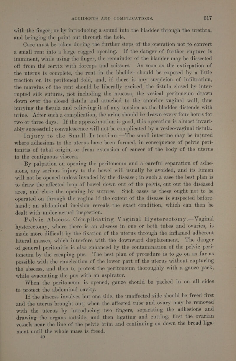 with the finger, or by introducing a sound into the bladder through the urethra, and bringing the point out through the hole. Care must be taken during the further steps of the operation not to convert a small rent into a large ragged opening. If the danger of further rupture is imminent, while using the finger, the remainder of the bladder may be dissected off from thé cervix with forceps and scissors. As soon as the extirpation. of the uterus is complete, the rent in the bladder should be exposed by a little traction on its peritoneal fold, and, if there is any suspicion of infiltration, the margins of the rent should be liberally excised, the fistula closed by inter- rupted silk sutures, not including the mucosa, the vesical peritoneum drawn down over the closed fistula and attached to the anterior vaginal wall, thus burying the fistula and relieving it of any tension as the bladder distends with urine, After such a complication, the urine should be drawn every four hours for two or three days. If the approximation is good, this operation is almost invari- ably successful ; convalescence will not be complicated by a vesico-vaginal fistula. Injury to the Small Intestine.—The small intestine may be injured where adhesions to the uterus have been formed, in consequence of pelvic peri- tonitis of tubal origin, or from extension of cancer of the body of the uterus to the contiguous viscera. By palpation on opening the peritoneum and a careful separation of adhe- sions, any serious injury to the bowel will usually be avoided, and its lumen will not be opened unless invaded by the disease; in such a case the best plan is to draw the affected loop of bowel down out of the pelvis, cut out the diseased area, and close the opening by sutures. Such cases as these ought not to be operated on through the vagina if the extent of the disease is suspected before- hand; an abdominal incision reveals the exact condition, which can then be dealt with under actual inspection. Pelvic Abscess Complicating Vaginal Hysterectomy.—Vaginal hysterectomy, where there is an abscess in one or both tubes and ovaries, is made more difficult by the fixation of the uterus through the inflamed adherent lateral masses, which interfere with the downward displacement. The danger of general peritonitis is also enhanced by the contamination of the pelvic peri- -toneum by the escaping pus. The best plan of procedure is to go on as far as possible with the enucleation of the lower part of the uterus without rupturing the abscess, and then to protect the peritoneum thoroughly with a gauze pack, while evacuating the pus with an aspirator. ) When the peritoneum is opened, gauze should be packed in on all sides to protect the abdominal cavity. If the abscess involves but one side, the unaffected side should be freed first and the uterus brought out, when the affected tube and ovary may be removed with the uterus by introducing two fingers, separating the adhesions and drawing the organs outside, and then ligating and cutting, first the ovarian vessels near the line of the pelvic brim and continuing on down the broad liga- ment until the whole mass is freed. 40