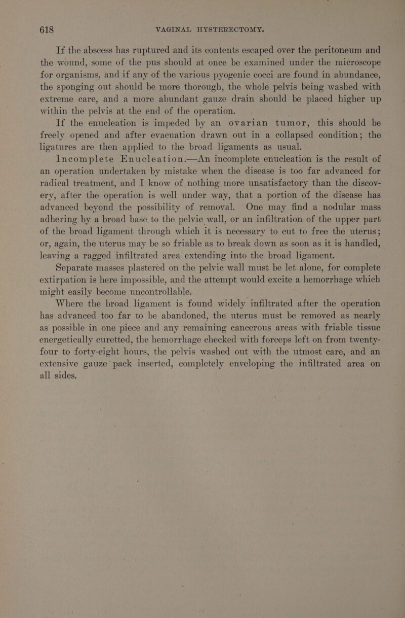 If the abscess has ruptured and its contents escaped over the peritoneum and the wound, some of the pus should at once be examined under the microscope for organisms, and if any of the various pyogenic cocei are found in abundance, the sponging out should be more thorough, the whole pelvis being washed with extreme care, and a more abundant gauze drain should be placed higher up within the pelvis at the end of the operation. If the enucleation is impeded by an ovarian tumor, this should be freely opened and after evacuation drawn out in a sollepated condition; the lhgatures are then appled to the broad lgaments as usual. Incomplete Enucleation.—An incomplete enucleation is the result of an operation undertaken by mistake when the disease is too far advanced for radical treatment, and I know of nothing more unsatisfactory than the discov- ery, after the operation is well under way, that a portion of the disease has advanced beyond the possibility of removal. One may find a nodular mass adhering by a broad base to the pelvic wall, or an infiltration of the upper part of the broad ligament through which it is necessary to cut to free the uterus; or, again, the uterus may be so friable as to break down as soon as it is handled, leaving a ragged infiltrated area extending into the broad ligament. Separate masses plastered on the pelvic wall must be let alone, for complete extirpation is here impossible, and the attempt would excite a hemorrhage which might easily become uncontrollable.. Where the broad ligament is found widely infiltrated after the operation has advanced too far to be abandoned, the uterus must be removed as nearly as possible in one piece and any remaining cancerous areas with friable tissue energetically curetted, the hemorrhage checked with forceps left on from twenty- four to forty-eight hours, the pelvis washed out with the utmost care, and an ~ extensive gauze’ pack inserted, completely enveloping the infiltrated area on all sides.