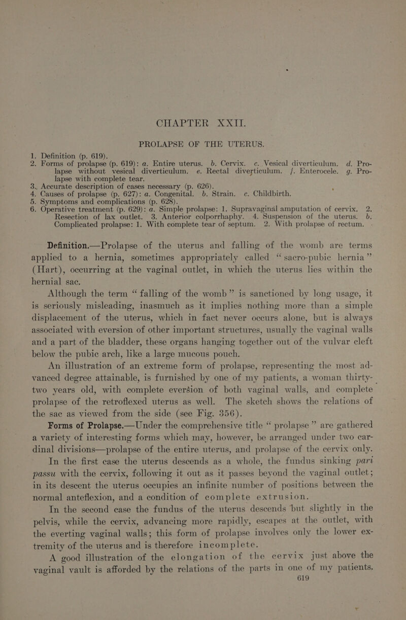 CHAPTER. XXTT. PROLAPSE OF THE UTERUS. 1. Definition (p. 619). 2. Forms of prolapse (p. 619): a. Entire uterus. 6. Cervix. c..Vesical diverticulum. d. Pro- lapse without vesical diverticulum. e. Rectal diverticulum. /. Enterocele. g. Pro- lapse with complete tear. 3.. Accurate description of cases necessary (p. 626). , 4, Causes of prolapse (p. 627): a. Congenital. b. Strain. c. Childbirth. 5. Symptoms and complications (p. 628). 6. Operative treatment (p. 629): a. Simple prolapse: 1. Supravaginal amputation of cervix. 2. Resection of lax outlet. 3. Anterior colporrhaphy. 4. Suspension of the uterus. 6. Complicated prolapse: 1. With complete tear of septum. 2. With prolapse of rectum. Definition— Prolapse of the uterus and falling of the womb are terms appled to a hernia, sometimes appropriately called “ sacro-pubie hernia” (Hart), occurring at the vaginal outlet, in which the uterus les within the hernial sac. Although the term “ falling of the womb” is sanctioned by long usage, it is seriously misleading, inasmuch as it implies nothing more than a simple displacement of the uterus, which in fact never occurs alone, but is always associated with eversion of other important structures, usually the vaginal walls and a part of the bladder, these organs hanging together out of the vulvar cleft below the pubic arch, like a large mucous pouch. An. illustration of an extreme form of prolapse, representing the most ad- vanced degree attainable, is furnished by one of my patients, a woman thirty-_ two years old, with complete evergion of both vaginal walls, and complete prolapse of the retroflexed uterus as well. The sketch shows the relations of the sae as viewed from the side (see Fig. 356). Forms of Prolapse.—Under the comprehensive title “ prolapse” are gathered a variety of interesting forms which may, however, be arranged under two car- dinal divisions—prolapse of the entire uterus, and prolapse of the cervix only. In the first case the uterus descends as a whole, the fundus sinking part passu with the cervix, following it out as it passes beyond the vaginal outlet ; in its descent the uterus occupies an infinite number of positions between the normal anteflexion, and a condition of complete extrusion. In the second case the fundus of the uterus descends but slightly in the pelvis, while the cervix, advancing more rapidly, escapes at the outlet, with the everting vaginal walls; this form of prolapse involves only the lower ex- tremity of the uterus and is therefore incomplete. A good illustration of the elongation of the cervix just above the vaginal vault is afforded by the relations of the parts in one of my patients.