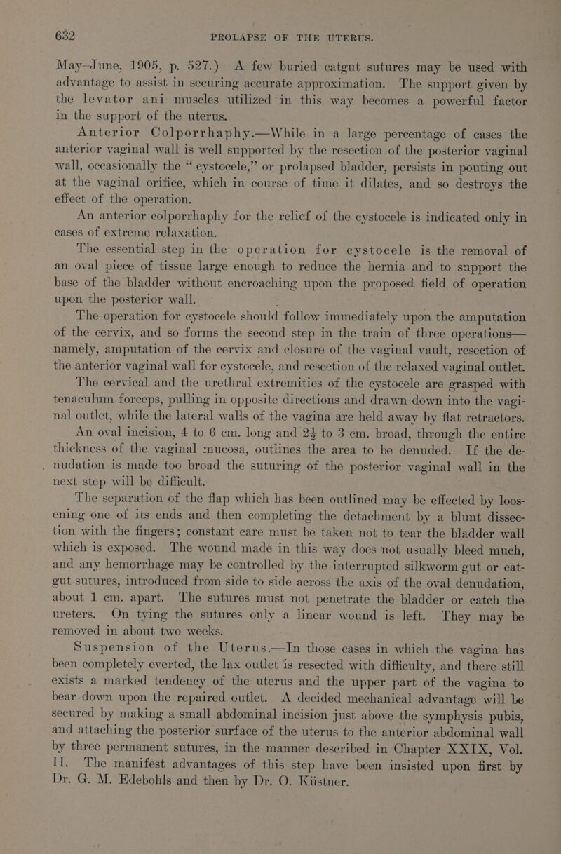 May--June, 1905, p. 527.) A few buried catgut sutures may be used with advantage to assist in securing accurate approximation. The support given by the levator ani muscles utilized in this way becomes a powerful factor in the support of the uterus. Anterior Colporrhaphy.—While in a large percentage of cases the anterior vaginal wall is well supported by the resection of the posterior vaginal wall, occasionally the “ cystocele,” or prolapsed bladder, persists in pouting out at the vaginal orifice, which in course of time it dilates, and so destroys the effect of the operation. An anterior colporrhaphy for the relief of the cystocele is indicated only in cases of extreme relaxation. The essential step in the operation for cystocele is the removal of an oval piece of tissue large enough to reduce the hernia and to support the base of the bladder without encroaching upon the proposed field of operation upon the posterior wall. The operation for cystocele should follow immediately upon the amputation of the cervix, and so forms the second step in the train of three operations— namely, SnuretiOn of the cervix and closure of the vaginal vault, resection of the anterior vaginal wall for cystocele, and resection of the relaxed vaginal outlet. The cervical and the urethral extremities of the cystocele are grasped with tenaculum forceps, pulling in opposite directions and drawn down into the vagi- nal outlet, while the lateral walls of the vagina are held away by flat retractors. An ae incision, 4 to 6 em. long and 24 to 3 em. broad, through the entire thickness of the Petia mucosa, Aer. the area to be denured If the de- , nudation is made too broad the suturing of the posterior vaginal wall in the next step will be difficult. The separation of the flap which has been outlined may be effected by loos- ening one of its ends and then completing the detachment by a blunt dissec- tion with the fingers; constant care must be taken not to tear the bladder wall which is exposed. The wound made in this way does not usually bleed much, and any hemorrhage may be controlled by the interrupted silkworm gut or cat- gut sutures, introduced from side to side across the axis of the oval denudation, about 1 em. apart. The sutures must not penetrate the bladder or catch the ureters. On tying the sutures only a linear wound is left. They may be removed in about two weeks. | Suspension of the Uterus.—In those cases in which the vagina has been completely everted, the lax outlet is resected with difficulty, and there still exists a marked tendency of the uterus and the upper part of the vagina to bear.down upon the repaired outlet. A decided mechanical advantage will be secured by making a small abdominal incision just above the symphysis pubis, and attaching the posterior surface of the uterus to the anterior abdominal wall by three permanent sutures, in the manner described in Chapter X XIX, Vol. Il. The manifest aevantaee of this step have been insisted upon fist by Dr. G. M. Edebohls and then a) Dr. O. Kiistner.