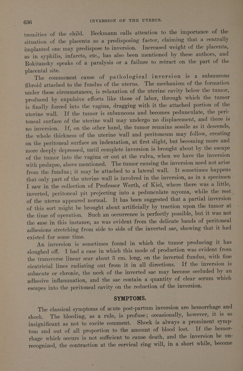 tremities of the child. Beckmann calls attention to the importance of the situation of the placenta as a predisposing factor, claiming that a centrally implanted one may predispose to inversion. Increased weight of the placenta, as in syphilis, infarcts, etc., has also been mentioned by these authors, and Rokitansky speaks of a paralysis or a failure to retract on the part of the placental site. | The commonest cause of pathological inversion is a submucous fbroid attached to the fundus of the uterus. The mechanism of the formation under these circumstances, is relaxation of the uterine cavity below the tumor, produced by expulsive efforts like those of labor, through which the tumor is finally forced into the vagina, dragging with it the attached portion of the uterine wall. If the tumor is submucous and becomes pedunculate, the peri- toneal surface of the uterine wall may undergo no displacement, and there is — no inversion. If, on the other hand, the tumor remains sessile as it descends, the whole thickness of the uterine wall and peritoneum may follow, creating on the peritoneal surface an indentation, at first slight, but becoming more and more deeply depressed, until complete inversion 1s brought about by the escape of the tumor into the vagina or out at the vulva, when we have the inversion with prolapse, above mentioned. The tumor causing the inversion need not arise from the fundus; it may be attached to a lateral wall. It sometimes happens that only part of the uterine wall is involved in the inversion, as in a specimen I saw in the collection of Professor Werth, of Kiel, where there was a little, inverted, peritoneal pit projecting into a pedunculate myoma, while the rest _ of the uterus appeared normal. It has been suggested that a partial inversion of this sort might be brought about artificially by traction upon the tumor at the time of operation. Such an occurrence is perfectly possible, but it was not the ease in this instance, as was evident from the delicate bands of peritoneal adhesions stretching from side to side of the inverted sac, showing that it had existed for some time. An inversion is sometimes found in which the tumor producing it has sloughed off. I had a case in which this mode of production was evident from the transverse linear scar about 3 em. long, on the inverted fundus, with fine cicatricial lines radiating out from it in all directions. If the inversion is subacute or chronic, the neck of the inverted sac may become occluded by an adhesive inflammation, and the sac contain a quantity of clear serum which escapes into the peritoneal cavity on the reduction of the inversion. SYMPTOMS. The classical symptoms of acute post-partum inversion are hemorrhage and shock. The bleeding, as a rule, is profuse; occasionally, however, it is so insignificant as not to excite comment. Shock ig always a prominent symp- tom and out of all proportion to the amount of blood lost. If the hemor- rhage which occurs is not sufficient to cause death, and the inversion be un- recognized, the contraction at the cervical ring will, in a short while, become