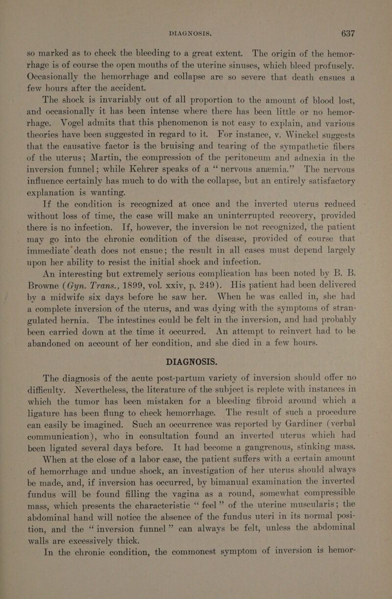 so marked as to check the bleeding to a great extent. The origin of the hemor- rhage is of course the open mouths of the uterine sinuses, which bleed profusely. Occasionally the hemorrhage and collapse are so severe that death ensues a few hours after the accident. The shock is invariably out of all proportion to the amount of blood lost, and occasionally it has been intense where there has been little or no hemor- rhage. Vogel admits that this phenomenon is not easy to explain, and various theories have been suggested in regard to it. For instance, v. Winckel suggests that the causative factor is the bruising and tearing of the sympathetic fibers of the uterus; Martin, the compression of the peritoneum and adnexia in the inversion funnel; while Kehrer speaks of a “ nervous anemia.” The nervous influence certainly has much to do with the collapse, but an entirely satisfactory explanation is wanting. : If the condition is recognized at once and the inverted uterus reduced without loss of time, the case will make an uninterrupted recovery, provided there is no infection. If, however, the inversion be not recognized, the patient may go into the chronic condition of the disease, provided of course that — immediate death does not ensue; the result in all cases must depend largely upon her ability to resist the initial shock and infection. An interesting but extremely serious complication has been noted by B. B. Browne (Gyn. Trans., 1899, vol. xxiv, p. 249). His patient had been delivered by a midwife six days before he saw her. When he was called in, she had a complete inversion of the uterus, and was dying with the symptoms of stran- gulated hernia. The intestines could be felt in the inversion, and had probably been carried down at the time it occurred. An attempt to reinvert had to be abandoned on account of her condition, and she died in a few hours. DIAGNOSIS. The diagnosis of the acute post-partum variety of inversion should offer no difficulty. Nevertheless, the literature of the subject is replete with instances in which the tumor has been mistaken for a bleeding fibroid around which a ligature has been flung to check hemorrhage. The result of such a procedure can easily be imagined. Such an occurrence was reported by Gardiner (verbal communication), who in consultation found an inverted uterus which had been ligated several days before. It had become a gangrenous, stinking mass. When at the close of a labor case, the patient suffers with a certain amount of hemorrhage and undue shock, an investigation of her uterus should always be made, and, if inversion has occurred, by bimanual examination the inverted fundus will be found filling the vagina as a round, somewhat compressible mass, which presents the characteristic “feel” of the uterine muscularis; the abdominal hand will notice the absence of the fundus uteri in its normal posi- ‘tion, and the “inversion funnel” can always be felt, unless the abdominal walls are excessively thick. In the chronic condition, the commonest symptom of inversion is hemor-