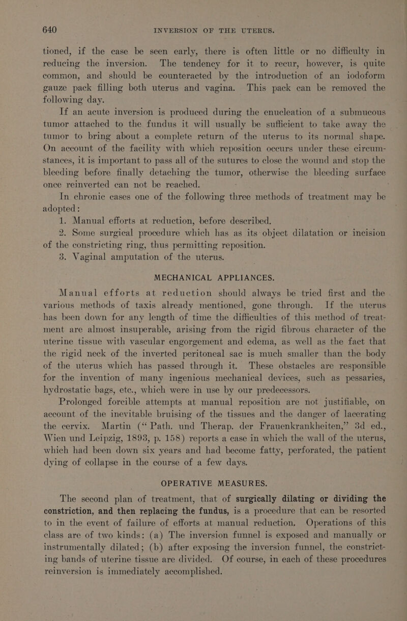 tioned, if the case be seen early, there is often little or no difficulty in reducing the inversion. The tendency for it to recur, however, is quite common, and should be counteracted by the introduction of an iodoform gauze pack filling both uterus and vagina. This pack can be removed the following day. | If an acute inversion is produced during the enucleation of a submucous tumor attached to the fundus it will usually be sufficient to take away the tumor to bring about a complete return of the uterus to its normal shape. On account of the facility with which reposition occurs under these cireum- stances, it is important to pass all of the sutures to close the wound and stop the bleeding before finally detaching the tumor, otherwise the bleeding surface once reinverted can not be reached. In chronic cases one of the following three methods of treatment may be adopted : 1. Manual efforts at reduction, before described. : 2. Some surgical procedure which has as its object dilatation or incision of the constricting ring, thus permitting reposition. 3. Vaginal amputation of the uterus. MECHANICAL APPLIANCES. Manual efforts at reduction should always be tried first and the various methods of taxis already mentioned, gone through. If the uterus -has been down for any length of time the difficulties of this method of treat- ment are almost insuperable, arising from the rigid fibrous character of the uterine tissue with vascular engorgement and edema, as well as the fact that the rigid neck of the inverted peritoneal sac is much smaller than the body of the uterus which has passed through it. These obstacles are responsible for the invention of many ingenious mechanical devices, such as pessaries, hydrostatic bags, ete., which were in use by our predecessors. Prolonged forcible attempts at manual reposition are not justifiable, on account of the inevitable bruising of the tissues and the danger of lacerating — the cervix. Martin (“‘ Path. und Therap. der Frauenkrankheiten,” 3d ed., Wien und Leipzig, 1893, p. 158) reports a case in which the wall of the uterus, which had been down six years and had become fatty, perforated, the patient dying of collapse in the course of a few days. OPERATIVE MEASURES. The second plan of treatment, that of surgically dilating or dividing the constriction, and then replacing the fundus, is a procedure that can be resorted to in the event of failure of efforts at manual reduction. Operations of this class are of two kinds: (a) The inversion funnel is exposed and manually or instrumentally dilated; (b) after exposing the inversion funnel, the constrict- ing bands of uterine tissue are divided. Of course, in each of these procedures reinversion is Immediately accomplished.