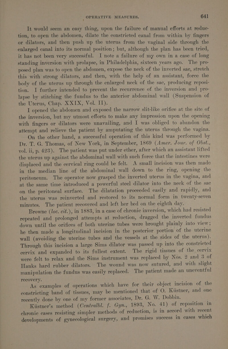 It would seem an easy thing, upon the failure of manual efforts at reduc _ tion, to open the abdomen, dilate the constricted canal from within by fingers or dilators, and then push up the uterus from the vaginal side through the enlarged canal into its normal position; but, although the plan has been tried, it has not been very successful. I note a failure of my own in a case of long standing inversion with prolapse, in Philadelphia, sixteen years ago. The pro- posed plan was to open the abdomen, expose the neck of the inverted sac, stretch this with strong dilators, and then, with the help of an assistant, force the body of the uterus up through the enlarged neck of the sac, producing reposi- tion. I further intended to prevent the recurrence of the inversion and pro- lapse by stitching the fundus to the anterior abdominal wall (Suspension of the Uterus, Chap. X XIX, Vol. IT). I opened the abdomen and exposed the narrow slit-like orifice at the site of the inversion, but my utmost efforts to make any impression upon the opening with fingers or dilators were unavailing, and I was obliged to abandon the attempt and relieve the patient by amputating the uterus through the vagina. On the other hand, a successful operation of this kind was performed by Dr. T. G. Thomas, of New York, in September, 1869 (Amer. Jour. of Obst., vol. ii, p. 423). The patient was put under ether, after which an assistant lifted the uterus up against the abdominal wall with such force that the intestines were displaced and the cervical ring could be felt. A small incision was then made in the median line of the abdominal wall down to the ring, opening the peritoneum. The operator now grasped the inverted uterus in the vagina, and at the same time introduced a powerful steel dilator into the neck of the sac on the peritoneal surface. The dilatation proceeded easily and rapidly, and the uterus was reinverted and restored to its normal form in twenty-seven minutes. The patient recovered and left her bed on the eighth day. Browne (loc. cit.), in 1883, in a case of chronic inversion, which had resisted repeated and prolonged attempts at reduction, dragged the inverted fundus down until the orifices of both uterine tubes were brought plainly into view, he then made a longitudinal incision in the posterior portion of the uterine wall (avoiding the uterine tubes and the vessels at the sides of the uterus). Through this incision a large Sims dilator was passed up into the constricted cervix and expanded to its fullest extent. The rigid tissues of the cervix were felt to relax and the Sims instrument was replaced by Nos. 2 and 3 of Hanks hard rubber dilators. The wound was now sutured, and with shght manipulation the fundus was easily replaced. The patient made an uneventful recovery. As examples of operations which have for their object incision of the constricting band of tissues, may be mentioned that of O. Kiistner, and one recently done by one of my former associates, Dr. G. W. Dobbin. ect Kiistner’s method (Centralbl. f. Gyn., 1893, No. 41) of reposition in chronic cases resisting simpler methods of reduction, is in accord with recent developments of gynecological surgery, and promises success in cases which