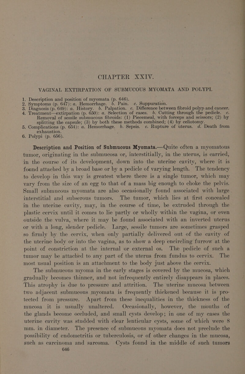 CHAPTER XXIV. VAGINAL EXTIRPATION OF SUBMUCOUS MYOMATA AND POLYPI. . Description and position of myomata (p. 646). 4 . Symptoms (p. 647): a. Hemorrhage. 6. Pain. c. Suppuration. . Diagnosis (p. 649): a. History. 6. Palpation. c. Difference between fibroid polyp and cancer. . Treatment—extirpation (p. 650): a. Selection of cases. 6. Cutting through the pedicle. c. Removal of sessile submucous fibroids: (1) Piecemeal, with forceps and scissors; (2) by splitting the capsule; (3) by both these methods combined; (4) by celiotomy. 5. Complications (p. 654): a. Hemorrhage. 06. Sepsis. c. Rupture of uterus. d. Death from exhaustion. ie 6. Polypi (p. 656). BROOD Description and Position of Submucous Myomata.—Quite often a myomatous tumor, originating in the submucosa or, interstitially, in the uterus, is carried, in the course of its development, down into the uterine cavity, where it is found attached by a broad base or by a pedicle of varying length. The tendency to develop in this way is greatest where there is a single tumor, which may vary from the size of an egg to that of a mass big enough to choke the pelvis. Small submucous myomata are also occasionally found associated with large interstitial and subserous tumors. The tumor, which lies at first concealed in the uterine cavity, may, in the course of time, be extruded through the plastic cervix until it comes to le partly or wholly within the vagina, or even outside the vulva, where it may be found associated with an inverted uterus or with a long, slender pedicle. Large, sessile tumors are sometimes grasped so firmly by the cervix, when only partially delivered out of the cavity of the uterine body or into the vagina, as to show a deep encircling furrow at the point of constriction at the internal or external os. The pedicle of such a tumor may be attached to any part of the uterus from fundus to cervix. The most usual position is an attachment to the body just above the cervix. The submucous myoma in the early stages is covered by the mucosa, which gradually becomes thinner, and not infrequently entirely disappears in places. This atrophy is due to pressure and attrition. The uterine mucosa between two adjacent submucous myomata is frequently thickened because it is pro- tected from pressure. Apart from these inequalities in the thickness of the mucosa it is usually unaltered. Occasionally, however, the mouths of the glands become occluded, and small cysts develop; in one of my cases the uterine cavity was studded with clear lenticular cysts, some of which were 8 mm. in diameter. The presence of submucous myomata does not preclude the possibility of endometritis or tuberculosis, or of other changes in the mucosa, such as carcinoma and sarcoma. Cysts found in the middle of such tumors