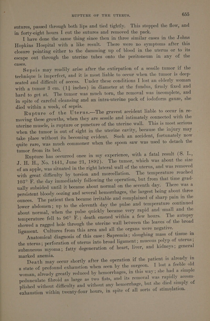 sutures, passed through both lips and tied tightly. This stopped the flow, and in forty-eight hours I cut the sutures and removed the pack. af have done the same thing since then in three similar cases in the Johns Hopkins Hospital with a like result. There were no symptoms after this closure pointing either to the damming up of blood in the uterus or to its escape out through the uterine tubes onto the peritoneum in any of the cases. Sepsis may readily arise after the extirpation of a sessile tumor if the technique is imperfect, and it is most liable to occur when the tumor is deep- seated and difficult of access. Under these conditions I lost an elderly woman with a tumor 8 em. (1} inches) in diameter at the fundus, firmly fixed and hard to get at. The tumor was much torn, the removal was incomplete, and in spite of careful cleansing and an intra-uterine pack of iodoform gauze, she died within a week, of sepsis. Rupture of the Uterus.—The gravest accident liable to occur in re- moving these growths, when they are sessile and intimately connected with the uterine muscle, is rupture or puncture of the uterine wall. This is most serious when the tumor is out of sight in the uterine cavity, because the injury may take place without its becoming evident. Such an accident, fortunately now - quite rare, was much commoner when the spoon saw was used to detach the tumor from its bed. Rupture has occurred once in my experience, with a fatal result Gert Bie J. H. H., No. 1441, June 21, 1892). The tumor, which was about the size of an apple, was situated in the right lateral wall of the uterus, and was removed with great difficulty by torsion and morcellation. The temperature reached 103° F. the day immediately following the operation, but from that time orad- ually subsided until it became about normal on the seventh day. There was a persistent bloody. oozing and several hemorrhages, the largest being about three ounces. The patient then became irritable and complained of sharp pain in the lower abdomen; up to the eleventh day the pulse and temperature continued about normal, when the pulse quickly became very rapid and small and the temperature fell to 96° F.; death ensued within a few hours. The autopsy showed a ragged hole through the uterine wall between the leaves of the broad ligament. Cultures from this area and all the organs were negative. Anatomical diagnosis of this case: Sapremia; sloughing mass of tissue in the uterus; perforation of uterus into broad ligament; mucous polyp of uterus ; submucous myoma; fatty degeneration of heart, liver, and kidneys; general marked anemia. Death may occur shortly after the operation if the patient is already in a state of profound exhaustion when seen by the surgeon. I lost a feeble old woman, already greatly reduced by hemorrhages, in this way ; she had a simple pedunculate fibroid as large as two fists, and its removal was rapidly accom- plished without difficulty and without any hemorrhage, but she died simply of exhaustion within twenty-four hours, in spite of all sorts of stimulation.