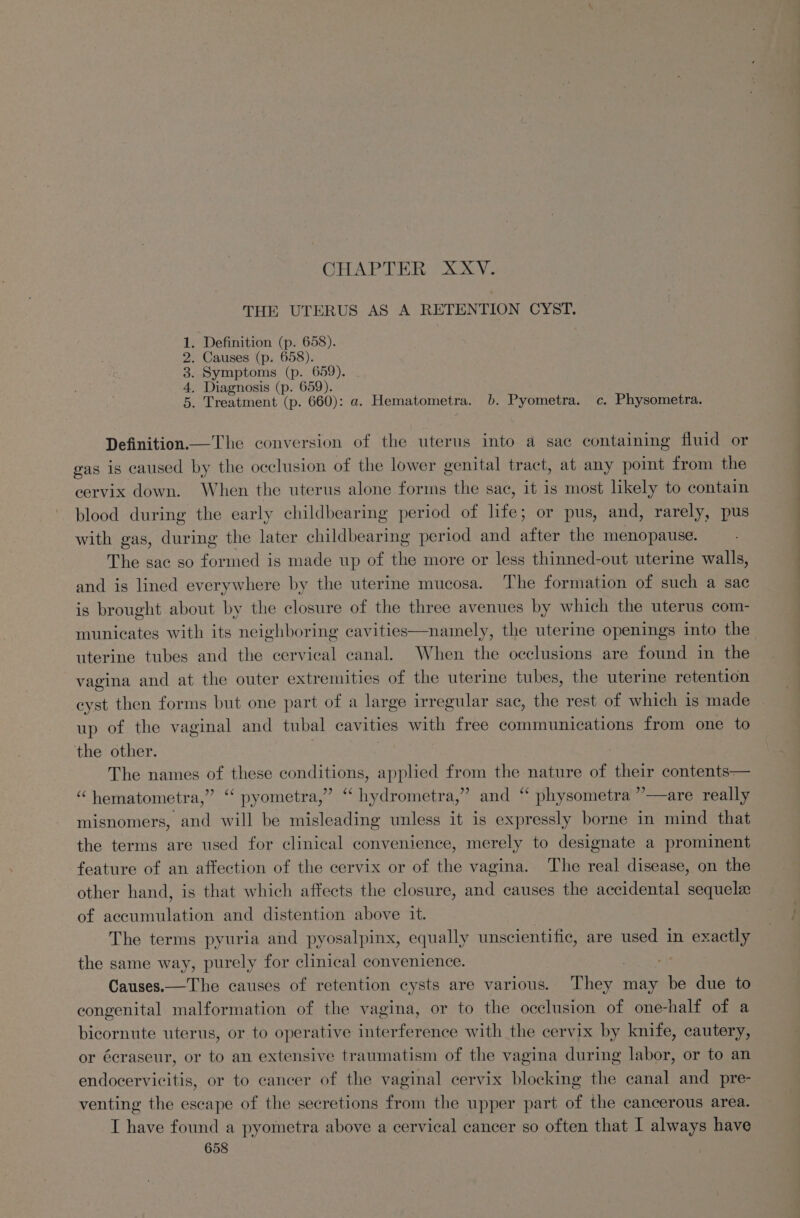 CHAPTER XxXV. THE UTERUS AS A RETENTION CYST. . Definition (p. 658). . Causes (p. 658). . Symptoms (p. 659). . Diagnosis (p. 659). . Treatment (p. 660): a. Hematometra. b. Pyometra. c. Physometra. OorWNe Definition.—The conversion of the uterus into a sae containing fluid or gas is caused by the occlusion of the lower genital tract, at any point from the cervix down. When the uterus alone forms the sac, it is most likely to contain blood during the early childbearing period of life; or pus, and, rarely, pus with gas, during the later childbearing period and after the menopause. The sac so formed is made up of the more or less thinned-out uterine walls, and is lined everywhere by the uterine mucosa. The formation of such a sac is brought about by the closure of the three avenues by which the uterus com- municates with its neighboring cavities—namely, the uterine openings into the uterine tubes and the cervical canal. When the occlusions are found in the vagina and at the outer extremities of the uterine tubes, the uterine retention eyst then forms but one part of a large irregular sac, the rest of which 1s made up of the vaginal and tubal cavities with free communications from one to the other. | | The names of these conditions, applied from the nature of their contents— “ hematometra,” ‘ pyometra,” ‘ hydrometra,” misnomers, and will be misleading unless it is expressly borne in mind that the terms are used for clinical convenience, merely to designate a prominent feature of an affection of the cervix or of the vagina. The real disease, on the other hand, is that which affects the closure, and causes the accidental sequel of accumulation and distention above it. The terms pyuria and pyosalpinx, equally unscientific, are used in exactly the same way, purely for clinical convenience. He Sie Causes.— The causes of retention cysts are various. They may be due to congenital malformation of the vagina, or to the occlusion of one-half of a bicornute uterus, or to operative interference with the cervix by knife, cautery, and ‘“‘ physometra ”—are really or écraseur, or to an extensive traumatism of the vagina during labor, or to an endocervicitis, or to cancer of the vaginal cervix blocking the canal and pre- venting the escape of the secretions from the upper part of the cancerous area. I have found a pyometra above a cervical cancer so often that I always have a oe