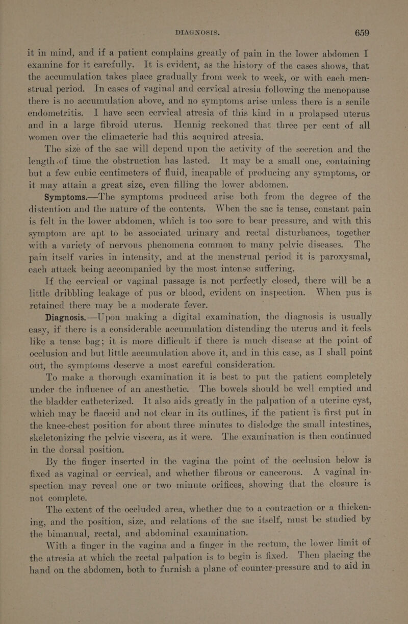 it in mind, and if a patient complains greatly of pain in the lower abdomen I examine for it carefully. It is evident, as the history of the cases shows, that the accumulation takes place gradually from week to week, or with each men- strual period. In cases of vaginal and cervical atresia following the menopause there is no accumulation above, and no symptoms arise unless there is a senile endometritis. J have seen cervical atresia of this kind in a prolapsed uterus and in a large fibroid uterus. Hennig reckoned that three per cent of all women over the climacteric had this acquired atresia. The size of the sac will depend upon the activity of the secretion and the length.of time the obstruction has lasted. It may be a small one, containing but a few cubic centimeters of fluid, incapable of producing any symptoms, or it may attain a great size, even filling the lower abdomen. Symptoms.—The symptoms produced arise both from the degree of the distention and the nature of the contents. When the sac is tense, constant pain is felt in the lower abdomen, which is too sore to bear pressure, and with this symptom are apt to be associated urinary and rectal disturbances, together with a variety of nervous phenomena common to many pelvic diseases. The pain itself varies in intensity, and at the menstrual period it is paroxysmal, each attack being accompanied by the most intense suffering. If the cervical or vaginal passage is not perfectly closed, there will be a little dribbling leakage of pus or blood, evident on Inspection. When pus is retained there may be a moderate fever. Diagnosis. —Upon making a digital examination, the diagnosis is usually easy, if there is a considerable accumulation distending the uterus and it feels like a tense bag; it is more difficult if there is much disease at the point of occlusion and but little accumulation above it, and in this case, as I shall point out, the symptoms deserve a most careful consideration. To make a thorough examination it is best to put the patient completely under the influence of an anesthetic. The bowels should be well emptied and the bladder catheterized. It also aids greatly in the palpation of a uterine cyst, which may be flaccid and not clear in its outlines, if the patient is first put in the knee-chest position for about three minutes to dislodge the small intestines, skeletonizing the pelvic viscera, as it were. The examination is then continued in the dorsal position. By the finger inserted in the vagina the point of the occlusion below is fixed as vaginal or cervical, and whether fibrous or cancerous. A vaginal in- spection may reveal one or two minute orifices, showing that the closure 1s not complete. The extent of the occluded area, whether due to a contraction or a thicken- ing, and the position, size, and lotic of the sac itself, must be studied by the bimanual, rectal, and abdominal examination. With a finger in the vagina and a finger in the rectum, the lower beak of the atresia at which the rectal palpation is to begin is fixed. Then placing the hand on the abdomen, both to furnish a plane of counter-pressure and to aid in