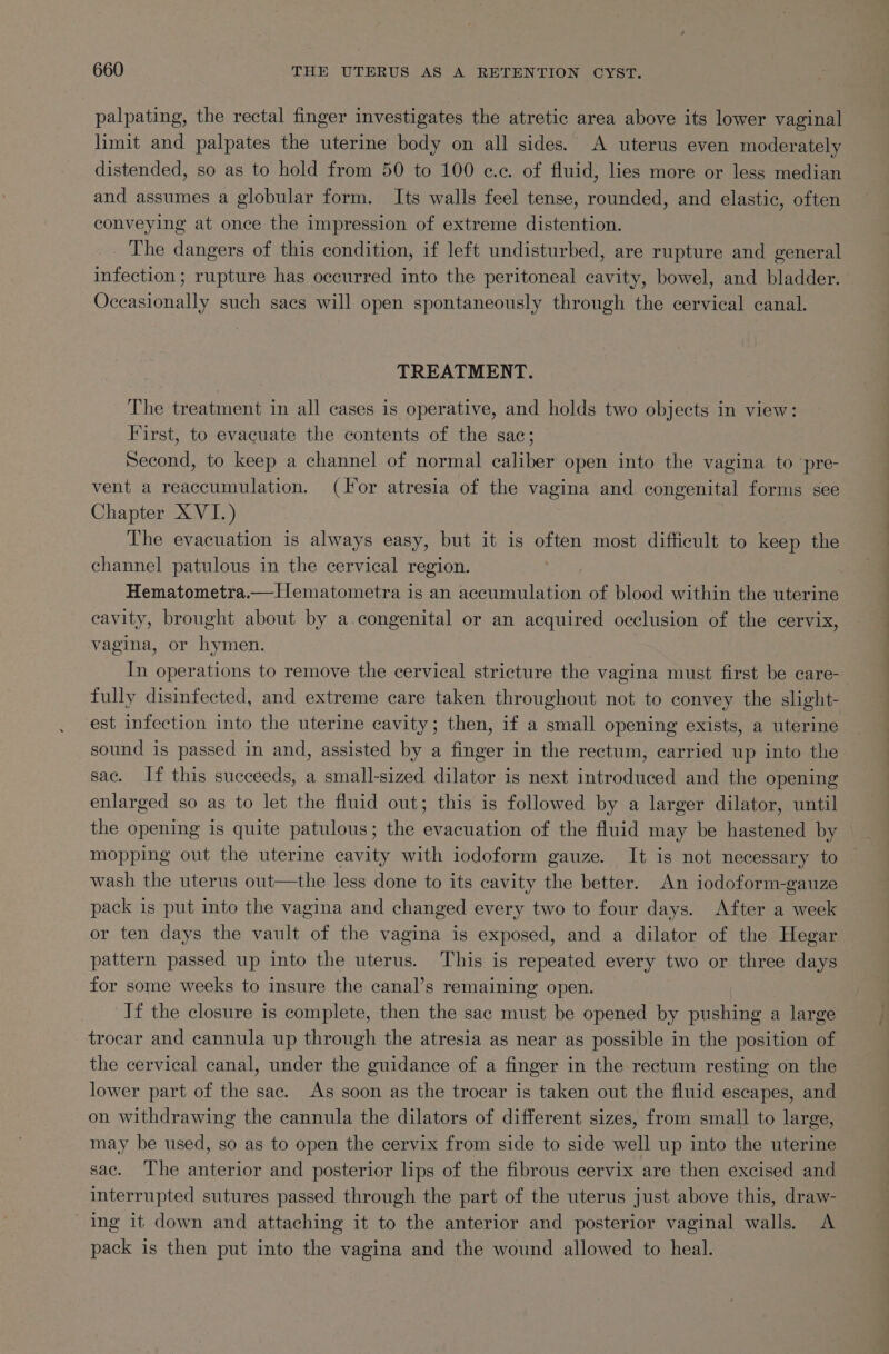 palpating, the rectal finger investigates the atretic area above its lower vaginal limit and palpates the uterine body on all sides. A uterus even moderately distended, so as to hold from 50 to 100 e.c. of fluid, lies more or less median and assumes a globular form. Its walls feel tense, rounded, and elastic, often conveying at once the impression of extreme distention. The dangers of this condition, if left undisturbed, are rupture and general infection ; rupture has occurred into the peritoneal cavity, bowel, and bladder. Occasionally such sacs will open spontaneously through the cervical canal. TREATMENT. The treatment in all cases is operative, and holds two objects in view: First, to evacuate the contents of the sac; Second, to keep a channel of normal caliber open into the vagina to pre- vent a reaccumulation. (or atresia of the vagina and congenital forms see Chapter XVI.) The evacuation is always easy, but it is often most difficult to keep the channel patulous in the cervical region. / Hematometra.— Hematometra is an aaa leon of blood within the uterine cavity, brought about by a.congenital or an acquired occlusion of the cervix, vagina, or hymen. In operations to remove the cervical stricture the vagina must first be care- | fully disinfected, and extreme care taken throughout not to convey the slight- est infection into the uterine cavity; then, if a small opening exists, a uterine sound is passed in and, assisted by a finger in the rectum, carried up into the sac. If this succeeds, a small-sized dilator is next introduced and the opening enlarged so as to let the fluid out; this is followed by a larger dilator, until the opening is quite patulous; the evacuation of the fluid may be hastened by mopping out the uterine cavity with iodoform gauze. It is not necessary to wash the uterus out—the less done to its cavity the better. An iodoform-gauze pack is put into the vagina and changed every two to four days. After a week or ten days the vault of the vagina is exposed, and a dilator of the Hegar pattern passed up into the uterus. This is repeated every two or three days for some weeks to insure the canal’s remaining open. If the closure is complete, then the sac must be opened by pushing a large trocar and cannula up through the atresia as near as possible in the position of the cervical canal, under the guidance of a finger in the rectum resting on the lower part of the sac. As soon as the trocar is taken out the fluid escapes, and on withdrawing the cannula the dilators of different sizes, from small to large, may be used, so as to open the cervix from side to side well up into the uterine sac. The anterior and posterior lips of the fibrous cervix are then excised and interrupted sutures passed through the part of the uterus just above this, draw- Ing it down and attaching it to the anterior and posterior vaginal walls. A pack is then put into the vagina and the wound allowed to heal.