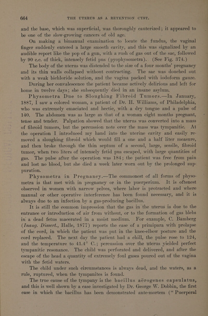 and the base, which was superficial, was thoroughly cauterized; it appeared to be one of the slow-growing cancers of old age. On making a bimanual examination to locate the fundus, the vaginal finger suddenly entered a large smooth cavity, and this was signalized by an audible report like the pop of a gun, with a rush of gas out of the sac, followed by 90 cc. of thick, intensely fetid pus (pyophysometra).. (See Fig. 374.) The body of the uterus was distended to the size of a four months’ pregnancy and its thin walls collapsed without contracting. The sae was douched out with a weak bichloride solution, and the vagina packed with iodoform gauze. During her convalescence the patient became actively delirious and left for home in twelve days; she subsequently died in an insane asylum. Physometra Due to Sloughing Fibroid Tumors.—In January, 1887, I saw a colored woman, a patient of Dr. H. Williams, of Philadelphia, who was extremely emaciated and hectic, with a dry tongue and a pulse of 140. The abdomen was as large as that of a woman eight months pregnant, tense and tender. Palpation showed that the uterus was converted into a mass of fibroid tumors, but the percussion note over the mass was tympanitic. At the operation I introduced my hand into the uterine cavity and easily re- moved a sloughing fibroid which would fill a one and a half hter measure, and then broke through the thin septum of a second, large, sessile, fibroid tumor, when two liters of intensely fetid pus escaped, with large quantities of gas. The pulse after the operation was 184; the patient was free from pain and lost no blood, but she died a week later worn out by the prolonged sup- puration. Physometra in Pregnanecy.—The commonest of all forms of physo- metra is that met with in pregnancy or in the puerperium. It is oftenest observed in women with narrow pelves, where labor is protracted and where manual or other operative interference has been found necessary, and it is always due to an infection by a gas-producing bacillus. It is still the common impression that the gas in the uterus is due to the entrance or introduction of air from without, or to the formation of gas blebs in a dead fetus macerated in a moist medium. For example, C. Bamberg (Inaug. Dissert., Halle, 1877) reports the case of a primipara with prolapse of the cord, in which the patient was put in the knee-elbow posture and the cord replaced. The next day the patient had a chill, the pulse rose to 124, and the temperature to 41.4° C.; percussion over the uterus yielded perfect tympanitic resonance. The child was perforated and delivered, and after the escape of the head a quantity of extremely foul gases poured out of the vagina with the fetid waters. The child under such circumstances is always dead, and the waters, as a rule, ruptured, when the tympanites is found. The true cause of the tympany is the bacillus aérogenes capsulatus, and this is well shown by a case investigated by Dr. George W. Dobbin, the first ease in which the bacillus has been demonstrated ante-mortem (‘“‘ Puerperal