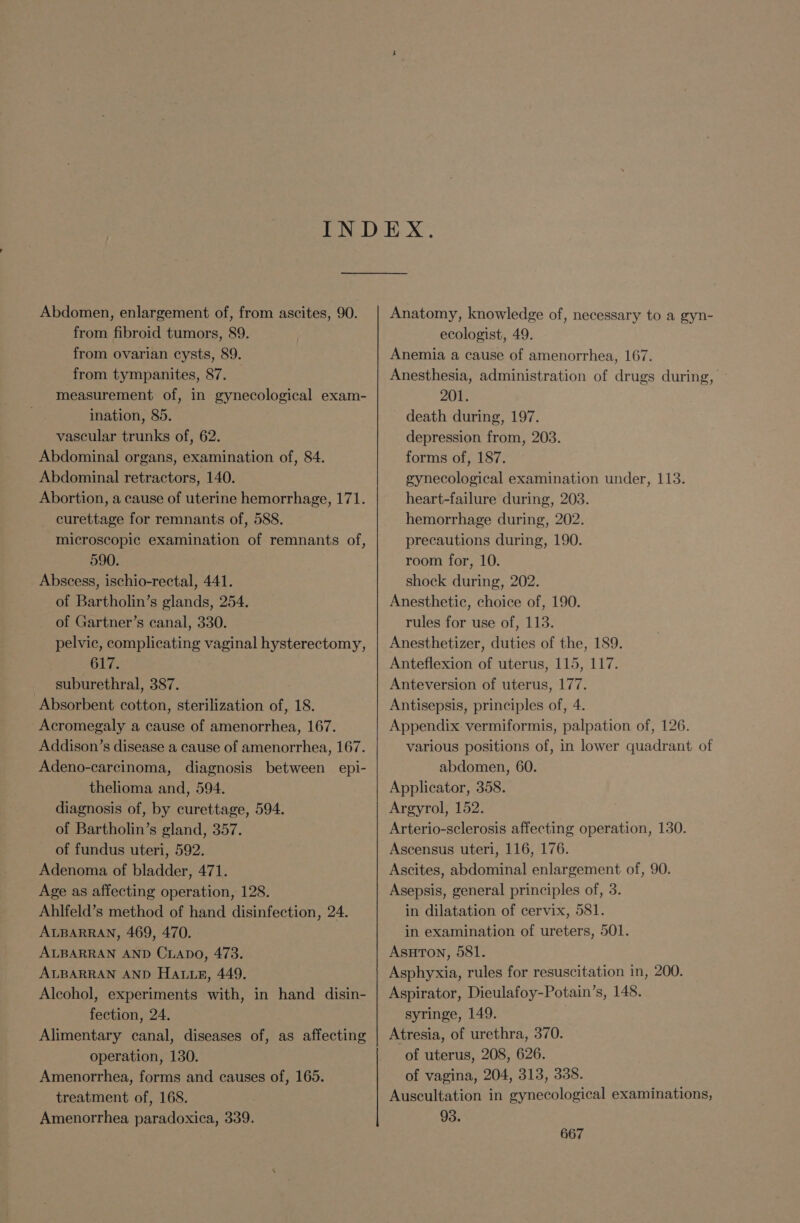 Abdomen, enlargement of, from ascites, 90. from fibroid tumors, 89. from ovarian cysts, 89. from tympanites, 87. measurement of, in gynecological exam- ination, 85. vascular trunks of, 62. Abdominal organs, examination of, 84. Abdominal retractors, 140. Abortion, a cause of uterine hemorrhage, 171. curettage for remnants of, 588. microscopic examination of remnants of, 590. Abscess, ischio-rectal, 441. of Bartholin’s glands, 254. of Gartner’s canal, 330. pelvic, complicating vaginal hysterectomy, 617. suburethral, 387. Absorbent cotton, sterilization of, 18. -Acromegaly a cause of amenorrhea, 167. Addison’s disease a cause of amenorrhea, 167. Adeno-carcinoma, diagnosis between epi- thelioma and, 594. diagnosis of, by curettage, 594. of Bartholin’s gland, 357. of fundus uteri, 592. Adenoma of bladder, 471. Age as affecting operation, 128. Ahlfeld’s method of hand disinfection, 24. ALBARRAN, 469, 470. ALBARRAN AND CLADO, 473. ALBARRAN AND Hattie, 449. Alcohol, experiments with, in hand disin- fection, 24. Alimentary canal, diseases of, as affecting operation, 130. Amenorrhea, forms and causes of, 165. treatment of, 168. Amenorrhea paradoxica, 339. Anatomy, knowledge of, necessary to a gyn- ecologist, 49. Anemia a cause of amenorrhea, 167. Anesthesia, administration of drugs during, | 201. death during, 197. depression from, 203. forms of, 187. gynecological examination under, 113. heart-failure during, 203. hemorrhage during, 202. precautions during, 190. room for, 10. shock during, 202. Anesthetic, choice of, 190. rules for use of, 113. Anesthetizer, duties of the, 189. Anteflexion of uterus, 115, 117. Anteversion of uterus, 177. Antisepsis, principles of, 4. Appendix: vermiformis, palpation of, 126. various positions of, in lower quadrant of abdomen, 60. Applicator, 358._ Argyrol, 152. Arterio-sclerosis affecting operation, 130. Ascensus uteri, 116, 176. Ascites, abdominal enlargement of, 90. Asepsis, general principles of, 3. in dilatation of cervix, 581. in examination of ureters, 501. AsHutTon, 581. Asphyxia, rules for resuscitation in, 200. Aspirator, Dieulafoy-Potain’s, 148. syringe, 149. Atresia, of urethra, 370. of uterus, 208, 626. of vagina, 204, 313, 338. Auscultation in gynecological examinations, 93.