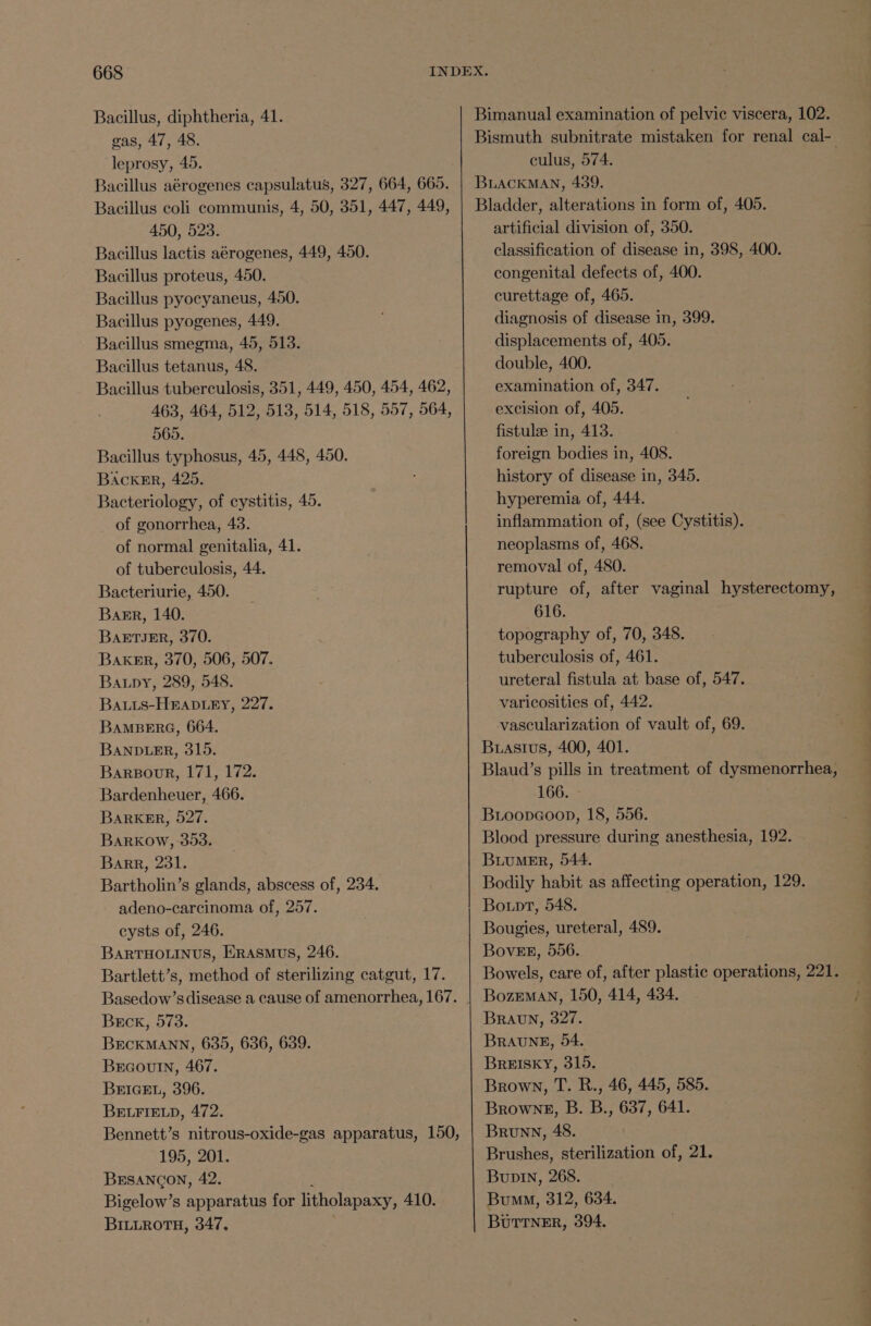 Bacillus, diphtheria, 41. eas, 47, 48. leprosy, 45. Bacillus aerogenes capsulatus, 327, 664, 665. Bacillus coli communis, 4, 50, 351, 447, 449, 450, 523. Bacillus lactis aérogenes, 449, 450. Bacillus proteus, 450. Bacillus pyocyaneus, 450. Bacillus pyogenes, 449. Bacillus smegma, 45, 513. Bacillus tetanus, 48. Bacillus tuberculosis, 351, 449, 450, 454, 462, 463, 464, 512, 513, 514, 518, 557, 564, 565. Bacillus typhosus, 45, 448, 450. BackeErR, 425. Bacteriology, of cystitis, 45. of gonorrhea, 43. of normal genitalia, 41. of tuberculosis, 44. Bacteriurie, 450. Barr, 140. BaETIJER, 370. Baker, 370, 506, 507. Baupy, 289, 548. Bauis-HBADLEY, 227. BAMBERG, 664. BANDLER, 315. Bargour, 171, 172. Bardenheuer, 466. BaRKER, 527. BaARKOW, 393. Barr, 231, Bartholin’s glands, abscess of, 234. adeno-carcinoma of, 257. cysts of, 246. BARTHOLINUS, ERASMUS, 246. Bartlett’s, method of sterilizing catgut, 17. Basedow’s disease a cause of amenorrhea, 167. Beck, 573. BECKMANN, 635, 636, 639. Bracoutn, 467. BrIGEL, 396. BELFIELD, 472. | Bennett’s nitrous-oxide-gas apparatus, 150, 195, 201. BESANGON, 42. ; Bigelow’s apparatus for litholapaxy, 410. BILLROTH, 347. Bimanual examination of pelvic viscera, 102. Bismuth subnitrate mistaken for renal cal- culus, 574. BLACKMAN, 439. Bladder, alterations in form of, 405. artificial division of, 350. classification of disease in, 398, 400. congenital defects of, 400. curettage of, 465. diagnosis of disease in, 399. displacements of, 405. double, 400. examination of, 347. excision of, 405. fistulze in, 413. foreign bodies in, 408. history of disease in, 345. hyperemia of, 444. inflammation of, (see Cystitis). neoplasms of, 468. removal of, 480. rupture of, after vaginal hysterectomy, 616. topography of, 70, 348. tuberculosis of, 461. ureteral fistula at base of, 547. varicosities of, 442. vascularization of vault of, 69. Buastus, 400, 401. Blaud’s pills in treatment of dysmenorrhea, 166. - Bioopaoop, 18, 556. Blood pressure during anesthesia, 192. BuuMEr, 544. Bodily habit as affecting operation, 129. Bo.pt, 548. Bougies, ureteral, 489. BovEE, 556. Bowels, care of, after plastic operations, 221. BozEMAN, 150, 414, 434. BRAUN, 327. BRAUNE, 54. BrREISKY, 315. Brown, T. R., 46, 445, 585. Browne, B. B., 637, 641. Brunn, 48. Brushes, sterilization of, 21. Bupin, 268. Bum, 312, 634. BUTTNER, 394.