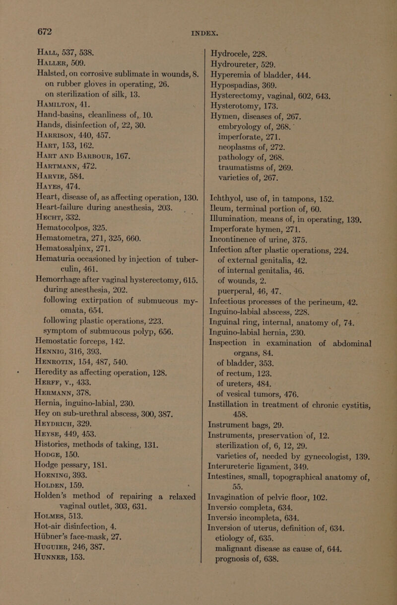 Hau, 537, 538. HAu.er, 509. Halsted, on corrosive sublimate in wounds, 8. on rubber gloves in operating, 26. on sterilization of silk, 13. HaAmIuron, 41. Hand-basins, cleanliness of, 10. Hands, disinfection of, 22, 30. Harrison, 440, 457. Hart, 153, 162. Harr anp Barsoor, 167. HARTMANN, 472. Harvin, 584. Hayes, 474. Heart, disease of, as affecting operation, 130. Heart-failure during anesthesia, 203. Hecurt, 332. Hematocolpos, 325. Hematometra, 271, 325, 660. Hematosalpinx, 271. Hematuria occasioned by injection of tuber- culin, 461. . Hemorrhage after vaginal hysterectomy, 615. during anesthesia, 202. following extirpation of submucous. my- omata, 654. following plastic operations, 223. symptom of submucous polyp, 656. Hemostatic forceps, 142. HENNnNIG, 316, 393. HeEnrotin, 154, 487, 540. Heredity as affecting operation, 128. HERFF, v., 433. HERMANN, 378. Hernia, inguino-labial, 230. Hey on sub-urethral abscess, 300, 387. HEyYpDRICH, 329. Heys, 449, 453. Histories, methods of taking, 131. Hopag, 150. Hodge pessary, 181. HoENING, 393. Howpen, 159. Holden’s method of repairing a relaxed vaginal outlet, 303, 631. Ho.mgss, 513. Hot-air disinfection, 4. Huauier, 246, 387. Hunner, 153. Hydrocele, 228. Hydroureter, 529. Hyperemia of bladder, 444. Hypospadias, 369. Hysterectomy, vaginal, 602, 643. Hysterotomy, 173. Hymen, diseases of, 267. embryology of, 268. ‘ imperforate, 271. neoplasms of, 272. pathology of, 268. traumatisms of, 269. varieties of, 267. Ichthyol, use of, in tampons, 152. Neum, terminal portion of, 60. Illumination, means of, in operating, 139. Imperforate hymen, 271. Incontinence of urine, 375. Infection after plastic operations, 224. of external genitalia, 42. of internal genitalia, 46. of wounds, 2. puerperal, 46, 47.. Infectious processes of the perineum, 42. Inguino-labial abscess, 228. Inguinal ring, internal, anatomy of, 74. Inguino-labial hernia, 230. Inspection in examination of abdominal organs, 84. of bladder, 353. of rectum, 123. of ureters, 484. of vesical tumors, 476. Instillation in treatment of chronic cystitis, 458. Instrument bags, 29. Instruments, preservation of, 12. sterilization of, 6, 12, 29. varieties of, needed by gynecologist, 139. Interureteric ligament, 349. Intestines, small, topographical anatomy of, 55. Invagination of pelvic floor, 102. Inversio completa, 634. Inversio incompleta, 634. Inversion of uterus, definition of, 634. malignant disease as cause of, 644. prognosis of, 638. ‘