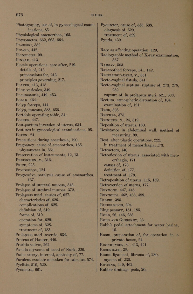 Photography, use of, in gynecological exam- inations, 85. Physiological amenorrhea, 165. Physometra, 662, 663, 664. PIASESK]I, 382. Picarp, 442. Piezometer, 99. PINEAU, 413. Plastic operations, care after, 219. details of, 215. preparations for, 213. principles governing, 217. PuATER, 413, 418. Plice vesicales, 349. Pneumaturia, 449, 453. Pouak, 464. Polyp forceps, 144. Polyp, mucous, 588, 656. Portable operating table, 34. Posnmr, 447. Post-partum inversion of uterus, 634. Postures in gynecological examinations, 95. Potsn, 24. Precautions during anesthesia, 190. Pregnancy, cause of amenorrhea, 165. physometra in, 664. Preservation of instruments, 12, 13. PREUSCHEN, V., 316. PRIcE, 225. Proctoscope, 124. Progressive paralysis cause of amenorrhea, 167. Prolapse of ureteral mucosa, 543. Prolapse of urethral mucosa, 372. Prolapsus uteri, causes of, 627. characteristics of, 626. complications of, 628. definition of, 619. forms of, 619. operation for, 629. symptoms of, 628. treatment of, 183. Prolapsus uteri inversio, 634. Proteus of Hauser, 449. Pruritis vulvee, 262. 3 Pseudo-myxoma of canal of Nuck, 229. Pudic artery, internal, anatomy of, 77. Purulent exudate mistaken for calculus, 574. Pyelitis, 510, 529. Pyometra, 661. Pyoureter, cause of, 535, 538. diagnosis of, 529. treatment of, 529. Pyuria, 439. Race as affecting operation, 129. Radiographic method of X-ray examination, 567. Ramsay, 503. Rat-toothed forceps, 141, 142. RECKLINGHAUSEN, V., 331. Recto-vaginal fistula, 341. Recto-vaginal septum, rupture of, 273, 278, 282. rupture of, in prolapsus uteri, 621, 633. Rectum, atmospheric distention of, 104. examination of, 121. REED, 398. REICHEL, 375. REINICKE, V., 24, 312. Reposition of uterus, 180. Resistance in abdominal wall, method of measuring, 99. Rest, after plastic operations, 222. in treatment of menorrhagia, 173. Retractors, 140. : Retroflexion of uterus, associated with men- orrhagia, 171. causes of, 178. definition of, 177. treatment of, 179. Retroposition of uterus, 115, 159. Retroversion of uterus, 177. ReEyYMonp, 447, 448. REyYNo.ps, 462, 465, 489. RiBERI, 395. RINDFLEISCH, 394. Ring pessary, 181, 185. Ross, 26, 146, 258. RoBB AND GHRISKEY, 23. Robb’s pedal attachment for water basins, 10. Room, preparation of, for operation in a private house, 24. RoOoNHUYSEN, V., 413, 421. ROSENBACH, 38. Round ligament, fibroma of, 230. myoma of, 230. Rovsine, 449, 462. Rubber drainage pads, 20.