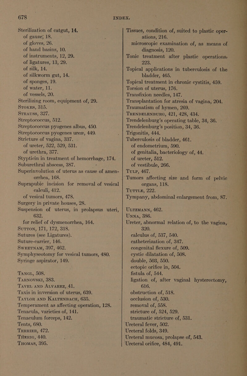 Sterilization of catgut, 14. of gauze; 18. : of gloves, 26. of hand basins, 10. of instruments, 12, 29. of ligatures, 13, 29. of silk, 14. of silkworm gut, 14. of sponges, 19. of water, 11. of vessels, 20. Sterilizing room, equipment of, 29. Stoxss, 315. STRAUSS, 327. Streptococcus, 512. Streptococcus pyogenes albus, 450. Streptococcus pyogenes uree, 449. Stricture of vagina, 337. of ureter, 522, 529, 531. of urethra, 377. Stypticin in treatment of hemorrhage, 174. Suburethral abscess, 387. Superinvolution of uterus as cause of amen- orrhea, 168. Suprapubic incision for removal of vesical calculi, 412. of vesical tumors, 478. Surgery in private houses, 28. Suspension of uterus, in prolapsus uteri, 632. for relief of dysmenorrhea, 164. Sutton, 171, 172, 318. Sutures (see Ligatures). Suture-carrier, 146. SWEETNAM, 397, 462. Symphyseotomy for vesical tumors, 480. Syringe aspirator, 149. Tanau, 508. TARNOVSKI, 383. TAVEL AND ALVAREZ, 41. Taxis in inversion of uterus, 639. TAYLOR AND KALTENBACH, 635. Temperament as affecting operation, 128. Tenacula, varieties of, 141. Tenaculum forceps, 142. Tents, 680. TERRIER, 472. THeric, 440. THOMAS, 395. Tissues, condition of, suited to plastic oper- ations, 216. microscopic examination of, as means of diagnosis, 120. Tonic treatment after plastic operations, 223. Topical applications in tuberculosis of the bladder, 465. Topical treatment in chronic cystitis, 459. Torsion of uterus, 176. Transfixion needles, 147. Transplantation for atresia of vagina, 204. Traumatism of hymen, 269. TRENDELENBURG, 421, 428, 434. Trendelenburg’s operating table, 34, 36. Trendelenburg’s position, 34, 36. Trigonitis, 444. Tuberculosis of bladder, 461. of endometrium, 590. of genitalia, bacteriology of, 44. of ureter, 512. of vestibule, 266. Tutp, 467. organs, 118. TUTTLE: 222: Tympany, abdominal enlargement from, 87. ULTZMANN, 462. Unna, 386. Ureter, abnormal relation of, to the vagina, 320. calculus of, 537, 540. catheterization of, 347. congenital flexure of, 509. cystic dilatation of, 508. double, 5038, 550. ectopic orifice in, 504. fistula of, 544. ligation of, after vaginal hysterectomy, 616. obstruction of, 518. occlusion of, 530. removal of, 558. stricture of, 524, 529. traumatic stricture of, 531. Ureteral folds, 349.