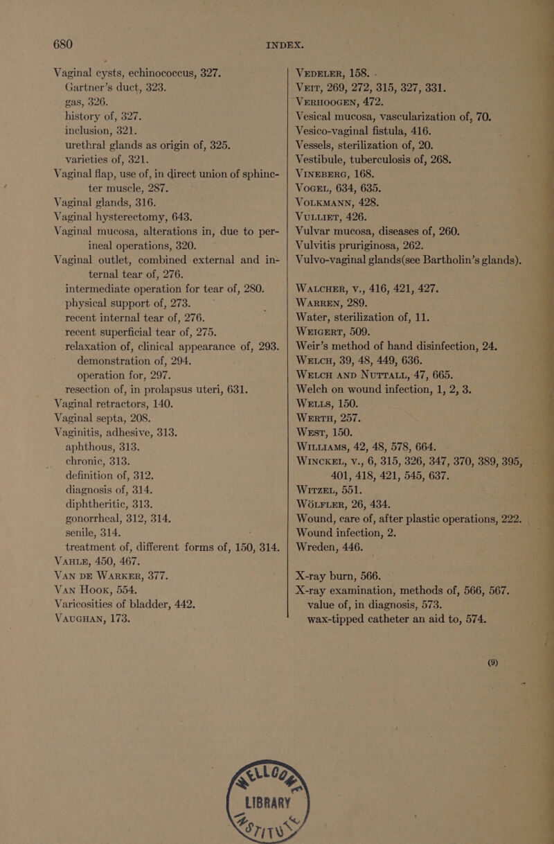 Vaginal cysts, echinococcus, 327. Gartner’s duct, 323. gas, 326. history of, 327. inclusion, 321. urethral glands as origin of, 325. varieties of, 321. Vaginal flap, use of, in direct union of sphinc- ter muscle, 287. Vaginal glands, 316. Vaginal hysterectomy, 643. Vaginal mucosa, alterations in, due to per- ineal operations, 320. Vaginal outlet, combined external and in- ternal tear of, 276. intermediate operation for tear of, 280. physical support of, 273. recent internal tear of, 276. recent superficial tear of, 275. relaxation of, clinical appearance of, 293. demonstration of, 294. operation for, 297. resection of, in prolapsus uteri, 631. Vaginal retractors, 140. Vaginal septa, 208. Vaginitis, adhesive, 313. aphthous, 313. chronic, 313. definition of, 312. diagnosis of, 314. diphtheritic, 313. gonorrheal, 312, 314. senile, 314. treatment of, different forms of, 150, 314. VAHLE, 450, 467. VAN DE WARKER, 377. Van Hook, 554. Varicosities of bladder, 442. VAUGHAN, 173. LIBRARY VEDELER, 158. - Vurr, 269, 272, 315, 327, 331. VERHOOGEN, 472. Vesical mucosa, abelian of, 70. Vesico-vaginal fistula, 416. Vessels, sterilization of, 20. Vestibule, tuberculosis of, 268. VINEBERG, 168. VoGEL, 634, 635. VOLKMANN, 428. VULLIET, 426. Vulvar mucosa, diseases of, 260. Vulvitis pruriginosa, 262. WALCHER, V., 416, 421, 427. WARREN, 289. Water, sterilization of, 11. WEIGERT, 509. Weir’s method of hand disinfection, 24. WE cH, 39, 48, 449, 636. WELCH AND NutrTat., 47, 665. Welch on wound infection, 1, 2, 3. WELLS, 150. WERTH, 257. West, 150. WILLIAMS, 42, 48, 578, 664. 401, 418, 421, 545, 637. WiTzeEL, 551. WOLFLER, 26, 434. Wound infection, 2. Wreden, 446. X-ray burn, 566. value of, in diagnosis, 573. wax-tipped catheter an aid to, 574. (9) - ee eee, - f eT ee ee ee =) a) Pe ee J ated a! &gt; a oe eee a oP ee