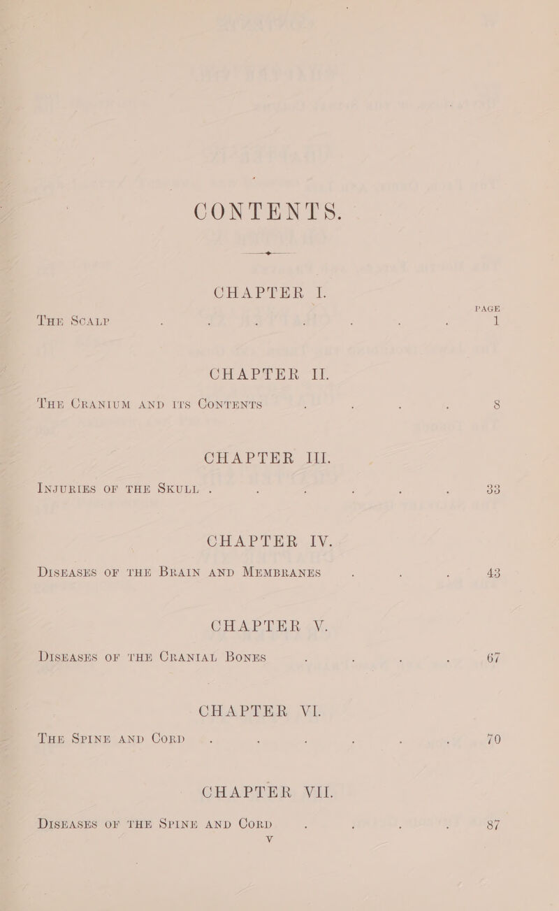 CHAPTER I. THE SCALP CHA PHER LT. THE CRANIUM AND Irs CoNTENTS CHAPTER 1. INJURIES OF THE SKULL . CHAPTER [V. DISEASES OF THE BRAIN AND MEMBRANES CHAP TER oy. DISEASES OF THE CRANIAL BONES CHAPTER, Vib THE SPINE AND CorRD CGHAPTER VIL. DISEASES OF THE SPINE AND CoRD - PAGE (ee) Co ies 43