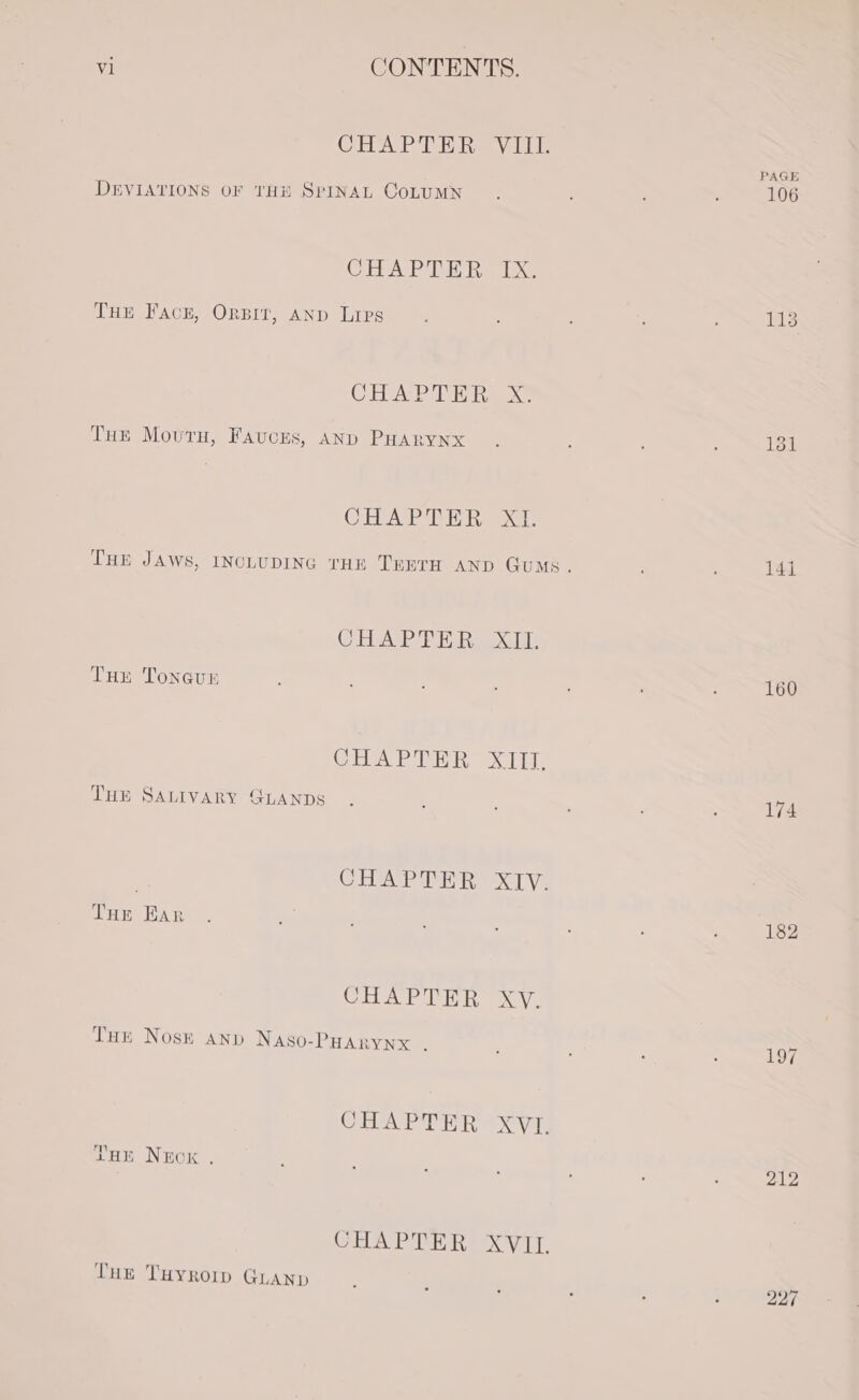 CHAP TE Bay Le PAGE DEVIATIONS OF THE SPINAL CoLUMN F F : ‘ 106 CHAPTER [xk THE Fack, ORBIT, AND Lips . ; 113 CHAD hak THe Movru, Fauces, AND PHARynx . : ; : 131 CHAPTER XI. THE JAWS, INCLUDING THE TEETH AND Gums. ; 14] CHAPTER XII. THE Tonevr 160 COA PTE Xp THE SALIVARY GLANDS 174 CHAP RHR XIV. Tuer Ear 182 CHAPTER, XV. Tut Nosk anp Naso-PHARyYnx . 197 CEA PEPER xuT: THE NEox . 212 CHAPTER XVIL. THE THYROID GLAND