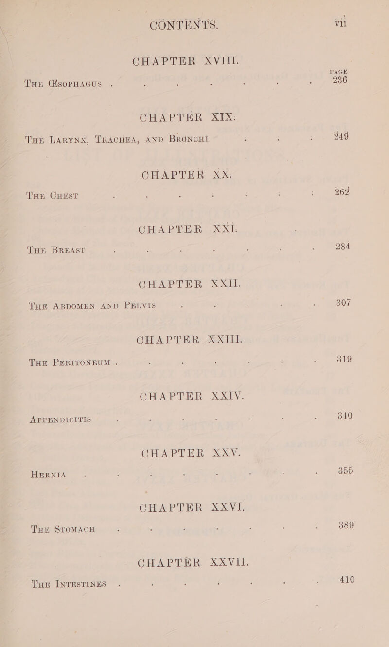 CHAPTER XVIII. PAGE THE CESOPHAGUS . : : E : ; : 236 CHAPTER XIX: Tun LARYNX, TRACHEA, AND BRONCHI , . Bas CHAPTER XX. Tun CHEST é : ; ; 262 CHAPTER XXL Tur BREAST 984 CHAPTER XO. Tue ABDOMEN AND PELVIS é : : 307 CHAPTER XXIII. Tur PERITONEUM . : : ‘ : ‘ : 319 CHAPTER XXIV. APPENDICITIS : , ‘ ; : ; ; 340 CHAPTER XXV. HERNIA ‘ : ; : A : : ‘ 855 CHAPTER XXXVI. THE STOMACH 2 / : : . ; A 389 CHAPTER XXVIL. Tur INTESTINES . ‘ : ; ’ : : 410