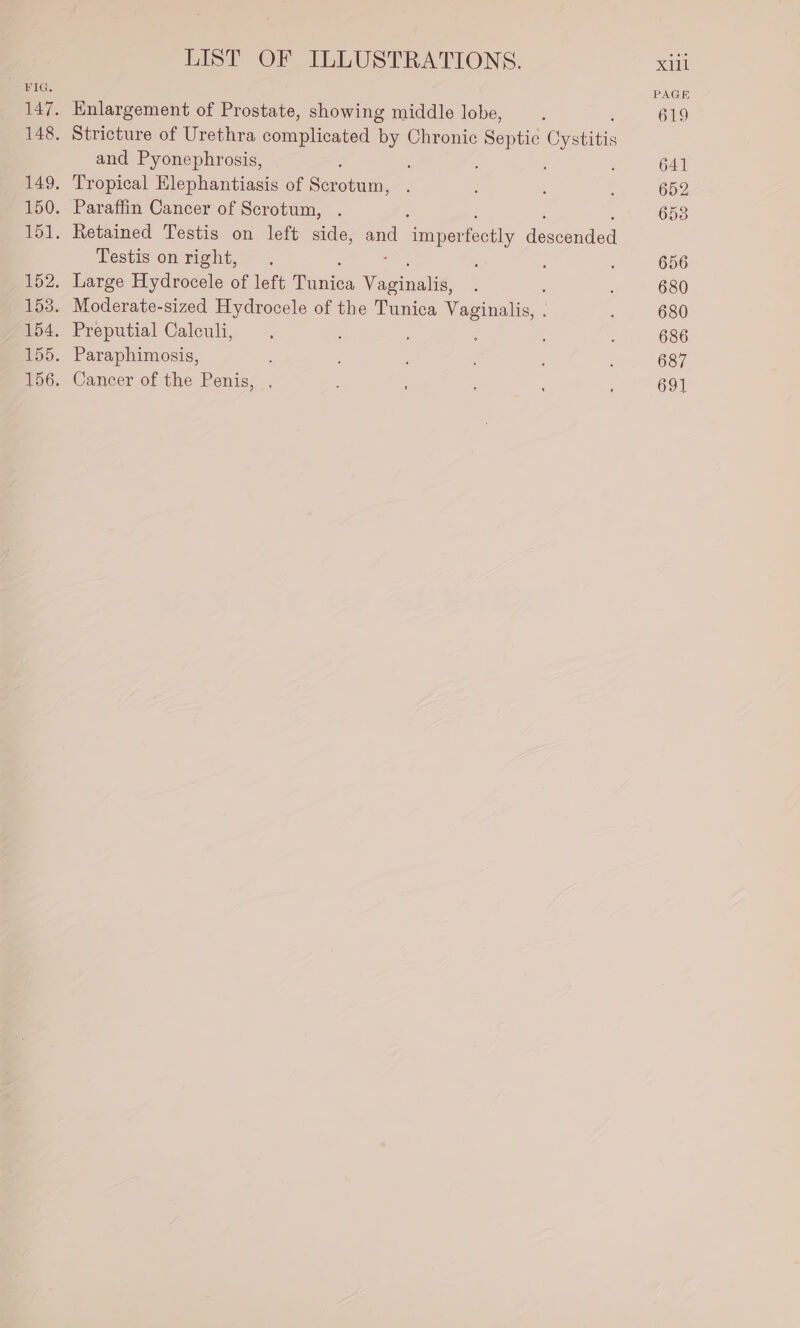 Enlargement of Prostate, showing middle lobe, Stricture of Urethra complicated by Chronic Septic Coe and Pyonephrosis, ‘ Tropical me pheneiac of Secoteu Paraffin Cancer of Scrotum, Retained Testis on left side, and imperfectly descoided Testis on right, Large Hydrocele of left enies ee . Moderate-sized Hydrocele of the Tunica aoa Preputial Caleuli, Paraphimosis, Cancer of the Penis, PAGE 619 641 652 658 656 680 680 686 687 69]