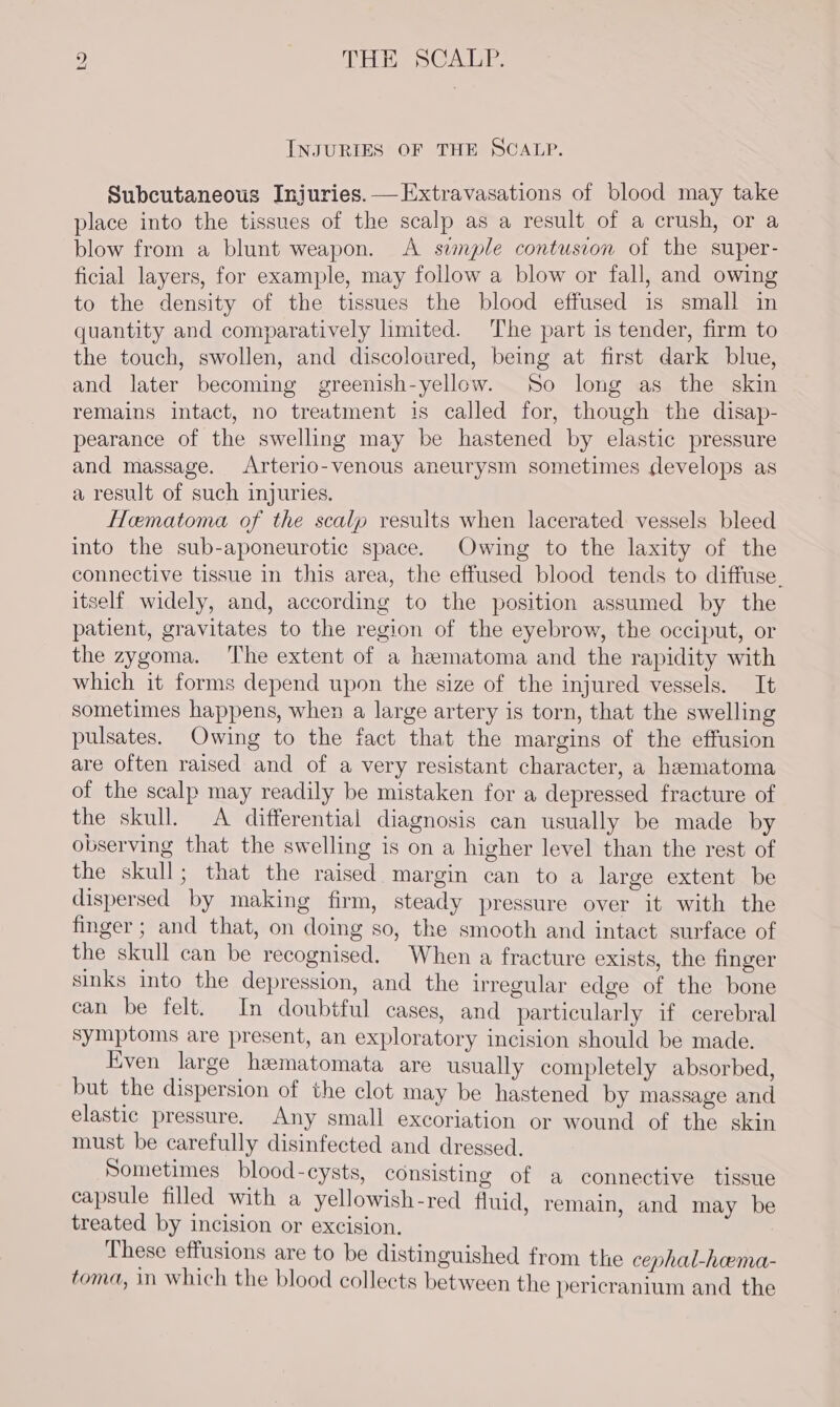 bo TH SCA, INJURIES OF THE SCALP. Subcutaneous Injuries. —Extravasations of blood may take place into the tissues of the scalp as a result of a crush, or a blow from a blunt weapon. &lt;A svmple contusion of the super- ficial layers, for example, may follow a blow or fall, and owing to the density of the tissues the blood effused is small in quantity and comparatively limited. The part is tender, firm to the touch, swollen, and discolowred, being at first dark blue, and later becoming greenish-yellow. So long as the skin remains intact, no treatment is called for, though the disap- pearance of the swelling may be hastened by elastic pressure and massage. Arterio-venous aneurysm sometimes develops as a result of such injuries. Hematoma of the scalp results when lacerated vessels bleed into the sub-aponeurotic space. Owing to the laxity of the connective tissue in this area, the effused blood tends to diffuse. itself widely, and, according to the position assumed by the patient, gravitates to the region of the eyebrow, the occiput, or the zygoma. ‘The extent of a hematoma and the rapidity with which it forms depend upon the size of the injured vessels. It sometimes happens, when a large artery is torn, that the swelling pulsates. Owing to the fact that the margins of the effusion are often raised and of a very resistant character, a hematoma of the scalp may readily be mistaken for a depressed fracture of the skull. A differential diagnosis can usually be made by observing that the swelling is on a higher level than the rest of the skull; that the raised margin can to a large extent be dispersed by making firm, steady pressure over it with the finger ; and that, on doing so, the smooth and intact surface of the skull can be recognised. When a fracture exists, the finger sinks into the depression, and the irregular edge of the bone can be felt. In doubtful cases, and particularly if cerebral symptoms are present, an exploratory incision should be made. Even large hematomata are usually completely absorbed, but the dispersion of the clot may be hastened by massage and elastic pressure. Any small excoriation or wound of the skin must be carefully disinfected and dressed. Sometimes blood-cysts, consisting of a connective tissue capsule filled with a yellowish-red fluid, remain, and may be treated by incision or excision. These effusions are to be distinguished from the cephal-heema- toma, in which the blood collects between the pericranium and the