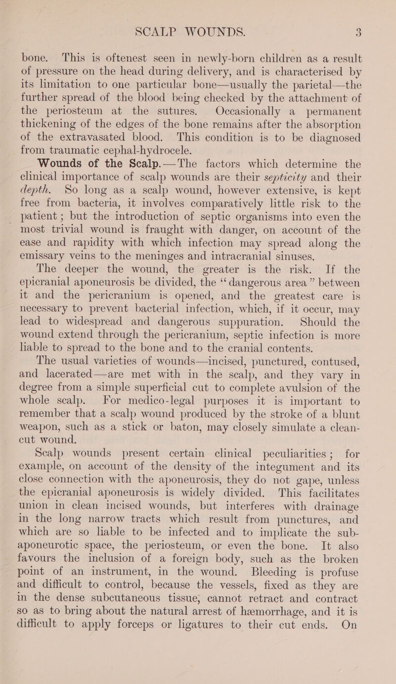 bone. This is oftenest seen in newly-born children as a result of pressure on the head during delivery, and is characterised by its limitation to one particular bone—usually the parietal—the further spread of the blood being checked by the attachment of the periosteum at the sutures, Occasionally a permanent thickening of the edges of the bone remains after the absorption of the extravasated blood. This condition is to be diagnosed from traumatic cephal-hydrocele. Wounds of the Scalp.—The factors which determine the clinical importance of scalp wounds are their septicity and their depth. So long as a scalp wound, however extensive, is kept free from bacteria, it involves comparatively little risk to the patient ; but the introduction of septic organisms into even the most trivial wound is fraught with danger, on account of the ease and rapidity with which infection may spread along the emissary veins to the meninges and intracranial sinuses. The deeper the wound, the greater is the risk. If the epicranial aponeurosis be divided, the “‘ dangerous area” between it and the pericranium is opened, and the greatest care is necessary to prevent bacterial infection, which, if it occur, may lead to widespread and dangerous suppuration. Should the wound extend through the pericranium, septic infection is more liable to spread to the bone and to the cranial contents. The usual varieties of wounds—incised, punctured, contused, and lacerated—are met with in the scalp, and they vary in degree from a simple superficial cut to complete avulsion of the whole scalp. For medico-legal purposes it is important to remember that a scalp wound produced by the stroke of a blunt weapon, such as a stick or baton, may closely simulate a clean- cut wound. Scalp wounds present certain clinical peculiarities; for example, on account of the density of the integument and its close connection with the aponeurosis, they do not gape, unless the epicranial aponeurosis is widely divided. This facilitates union in clean incised wounds, but interferes with drainage in the long narrow tracts which result from punctures, and which are so liable to be infected and to implicate the sub- -aponeurotic space, the periosteum, or even the bone. It also favours the inclusion of a foreign body, such as the broken pomt of an instrument, in the wound. Bleeding is profuse and difficult to control, because the vessels, fixed as they are in the dense subcutaneous tissue, cannot retract and contract so as to bring about the natural arrest of hemorrhage, and it is difficult to apply forceps or ligatures to their cut ends. On