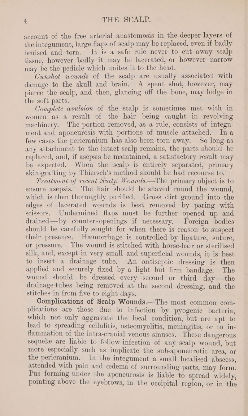 account of the free arterial anastomosis in the deeper layers of the integument, large flaps of scalp may be replaced, even if badly bruised and torn. It is a safe rule never to cut away scalp tissue, however badly it may be lacerated, or however narrow may be the pedicle which unites it to the head. j Gunshot wounds of the scalp are usually associated with damage to the skull and brain. A spent shot, however, may pierce the scalp, and then, glancing off the bone, may lodge in the soft parts. satel Complete avulsion of the scalp is sometimes met with in women as a result of the hair being caught in revolving machinery. The portion removed, as a rule, consists of integu- ment and aponeurosis with portions of muscle attached. Ina few cases the pericranium has also been torn away. So long as any attachment to the intact scalp remains, the parts should be replaced, and, if asepsis be maintained, a satisfactory result may be expected. When the scalp is entirely separated, primary skin-grafting by Thiersch’s method should be had recourse to. Treatment of recent Scalp Wounds.—The primary object is to ensure asepsis. The hair should be shaved round the wound, which is then thoroughly purified. Gross dirt ground into the edges of lacerated wounds is best removed by paring with scissors. Undermined flaps must be further opened up and drained—by counter-openings if necessary. Foreign bodies should be carefully sought for when there is reason to suspect their presence. Hemorrhage is controlled by ligature, suture, or pressure. ‘The wound is stitched with horse-hair or sterilised silk, and, except in very small and superficial wounds, it is best to insert a drainage tube. An antiseptic dressing is then applied and securely fixed by a light but firm bandage. The wound should be dressed every second or third day—the drainage-tubes being removed at the second dressing, and the stitches in from five to eight days. Complications of Scalp Wounds.—The most common com- plications are those due to infection by pyogenic bacteria, which not only aggravate the local condition, but are apt to lead to spreading cellulitis, osteomyelitis, meningitis, or to in- flammation of the intra-cranial venous sinuses. These dangerous sequelze are liable to follow infection of any scalp wound, but more especially such as implicate the sub-aponeurotic area, Or the pericranium. In the integument a small localised abscess, attended with pain and cedema of surrounding parts, may form. Pus forming under the aponeurosis is liable to spread widely, pointing above the eyebrows, in the occipital region, or in the