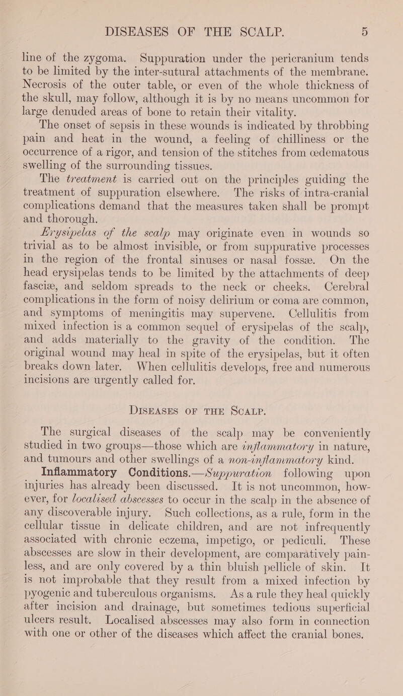 DISEASES OF THE SCALP. 9) line of the zygoma. Suppuration under the pericranium tends to be limited by the inter-sutural attachments of the membrane. Necrosis of the outer table, or even of the whole thickness of the skull, may follow, although it is by no means uncommon for large denuded areas of bone to retain their vitality. The onset of sepsis in these wounds is indicated by throbbing pain and heat in the wound, a feeling of chilliness or the occurrence of a rigor, and tension of the stitches from cedematous swelling of the surrounding tissues. The treatment is carried out on the principles guiding the treatment of suppuration elsewhere. The risks of intra-cranial complications demand that the measures taken shall be prompt and thorough. Lryswpelas of the scalp may originate even in wounds so trivial as to be almost invisible, or from suppurative processes in the region of the frontal sinuses or nasal fosse. On the head erysipelas tends to be limited by the attachments of deep fascia, and seldom spreads to the neck or cheeks. Cerebral complications in the form of noisy delirium or coma are common, and symptoms of meningitis may supervene. Cellulitis from mixed infection is a common sequel of erysipelas of the scalp, and adds materially to the gravity of the condition. The original wound may heal in spite of the erysipelas, but it often breaks down later. When cellulitis develops, free and numerous incisions are urgently called for. DISEASES OF THE SCALP. The surgical diseases of the scalp may be conveniently studied in two groups—those which are inflammatory in nature, and tumours and other swellings of a non-inflammatory kind. Inflammatory Conditions.—Suppuration following upon injuries has already been discussed. It is not uncommon, how- ever, for localised abscesses to occur in the scalp in the absence of any discoverable injury. Such collections, as a rule, form in the cellular tissue in delicate children, and are not infrequently associated with chronic eczema, impetigo, or pediculi. These abscesses are slow in their development, are comparatively pain- less, and are only covered by a thin bluish pellicle of skin. It is not improbable that they result from a mixed infection by pyogenic and tuberculous organisms. Asa rule they heal quickly after incision and drainage, but sometimes tedious superficial ulcers result. Localised abscesses may also form in connection with one or other of the diseases which affect the cranial bones.