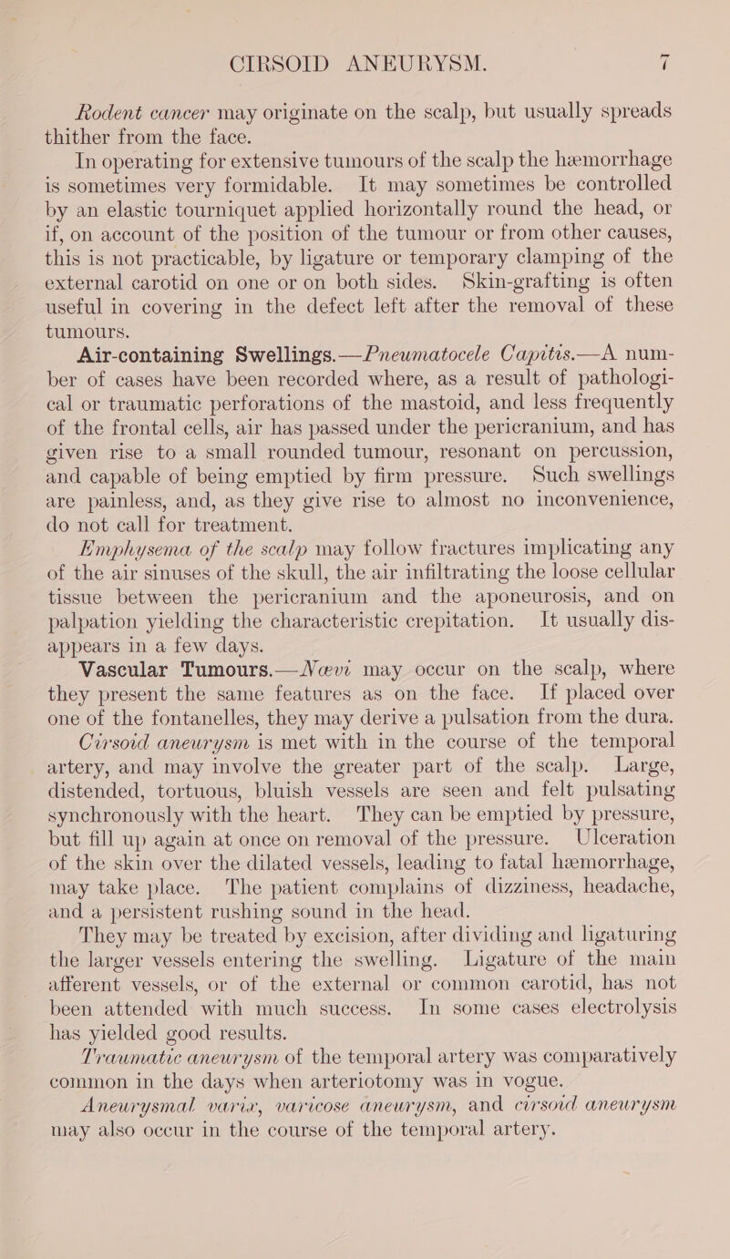 CIRSOID ANEURYSM. t Rodent cancer may originate on the scalp, but usually spreads thither from the face. In operating for extensive tumours of the scalp the hemorrhage is sometimes very formidable. It may sometimes be controlled by an elastic tourniquet applied horizontally round the head, or if, on account of the position of the tumour or from other causes, this is not practicable, by ligature or temporary clamping of the external carotid on one or on both sides. Skin-grafting is often useful in covering in the defect left after the removal of these tumours. Air-containing Swellings.—Pneumatocele Capitis.—A num- ber of cases have been recorded where, as a result of pathologi- cal or traumatic perforations of the mastoid, and less frequently of the frontal cells, air has passed under the pericranium, and has given rise to a small rounded tumour, resonant on percussion, and capable of being emptied by firm pressure. Such swellings are painless, and, as they give rise to almost no inconvenience, do not call for treatment. Emphysema of the scalp may follow fractures implicating any of the air sinuses of the skull, the air infiltrating the loose cellular tissue between the pericranium and the aponeurosis, and on palpation yielding the characteristic crepitation. It usually dis- appears in a few days. Vascular Tumours.—Ncevwi may occur on the scalp, where they present the same features as on the face. If placed over one of the fontanelles, they may derive a pulsation from the dura. Cirsoid aneurysm is met with in the course of the temporal artery, and may involve the greater part of the scalp. Large, distended, tortuous, bluish vessels are seen and felt pulsating synchronously with the heart. They can be emptied by pressure, but fill up again at once on removal of the pressure. Ulceration of the skin over the dilated vessels, leading to fatal hemorrhage, may take place. The patient complains of dizziness, headache, and a persistent rushing sound in the head. They may be treated by excision, after dividing and ligaturing the larger vessels entering the swelling. Ligature of the main afferent vessels, or of the external or common carotid, has not been attended with much success. In some cases electrolysis has yielded good results. Traumatic aneurysm of the temporal artery was comparatively common in the days when arteriotomy was in vogue. Aneurysmal varix, varicose aneurysm, and cirsoid aneurysm may also occur in the course of the temporal artery.