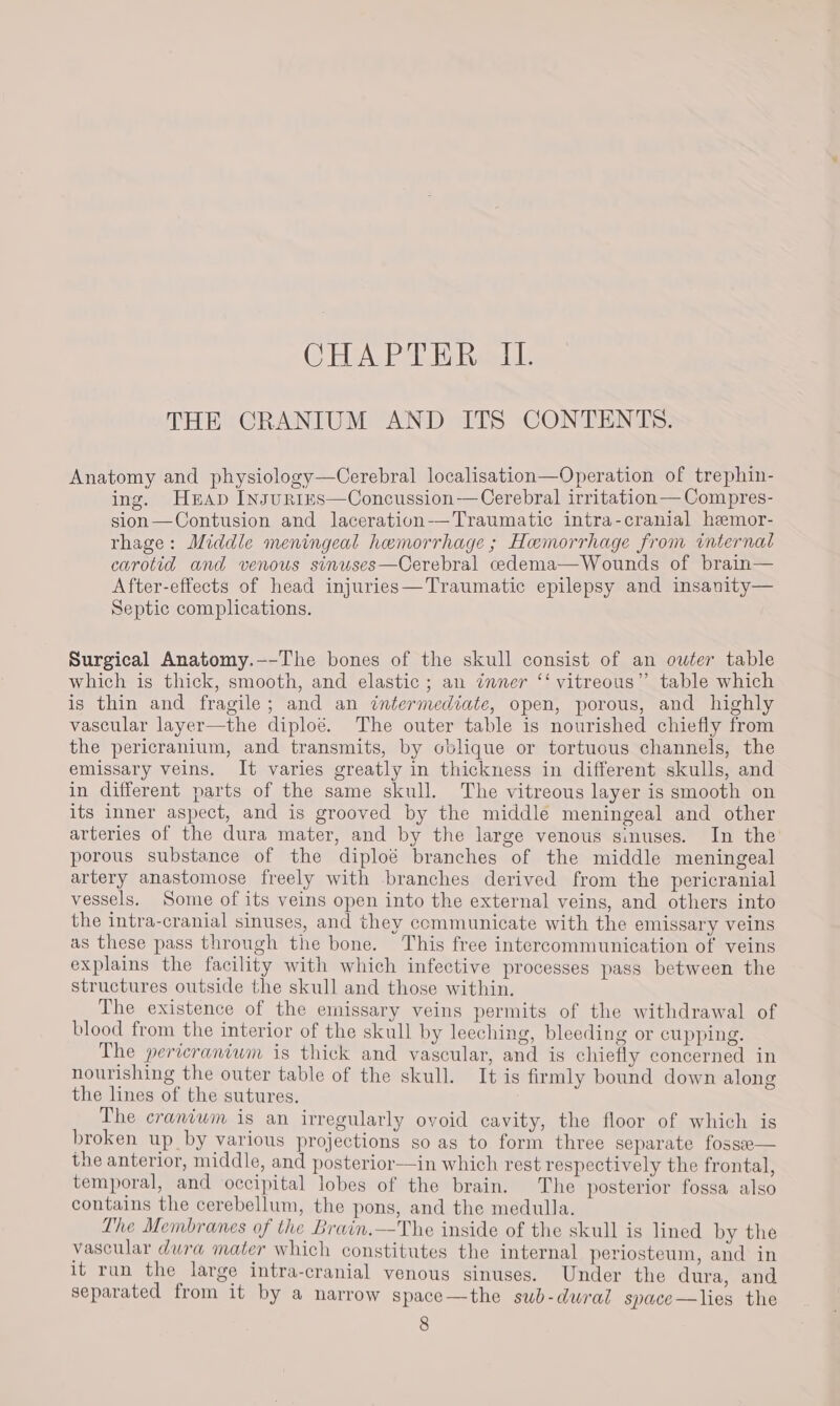 CHA. PAR ia Gomede THE CRANIUM AND ITS CONTENTS. Anatomy and physiology—Cerebral localisation—Operation of trephin- ing. Heap InsurnteEs—Concussion—Cerebral irritation—Compres- sion—Contusion and laceration——Traumatic intra-cranial hemor- rhage: Middle meningeal hemorrhage ; Hemorrhage from internal carotid and venous sinuses—Cerebral cedema—Wounds of brain— After-effects of head injuries—Traumatic epilepsy and insanity— Septic complications. Surgical Anatomy.-—-The bones of the skull consist of an owter table which is thick, smooth, and elastic; an inner ‘‘ vitreous” table which is thin and fragile; and an intermediate, open, porous, and highly vascular layer—the diploé. The outer table is nourished chiefly from the pericranium, and transmits, by oblique or tortuous channels, the emissary veins. It varies greatly in thickness in different skulls, and in different parts of the same skull. The vitreous layer is smooth on its inner aspect, and is grooved by the middle meningeal and other arteries of the dura mater, and by the large venous sinuses. In the porous substance of the diploé branches of the middle meningeal artery anastomose freely with branches derived from the pericranial vessels. Some of its veins open into the external veins, and others into the intra-cranial sinuses, and they communicate with the emissary veins as these pass through the bone. This free intercommunication of veins explains the facility with which infective processes pass between the structures outside the skull and those within. The existence of the emissary veins permits of the withdrawal of blood from the interior of the skull by leeching, bleeding or cupping. The pericraniwm is thick and vascular, and is chiefly concerned in nourishing the outer table of the skull. It is firmly bound down along the lines of the sutures. The crantwm is an irregularly ovoid cavity, the floor of which is broken up by various projections so as to form three separate fosse the anterior, middle, and posterior—in which rest respectively the frontal, temporal, and occipital lobes of the brain. The posterior fossa also contains the cerebellum, the pons, and the medulla. The Membranes of the Brain.—The inside of the skull is lined by the vascular dura mater which constitutes the internal periosteum, and in it run the large intra-cranial venous sinuses. Under the dura, and separated from it by a narrow space—the sub-dural space—lies the