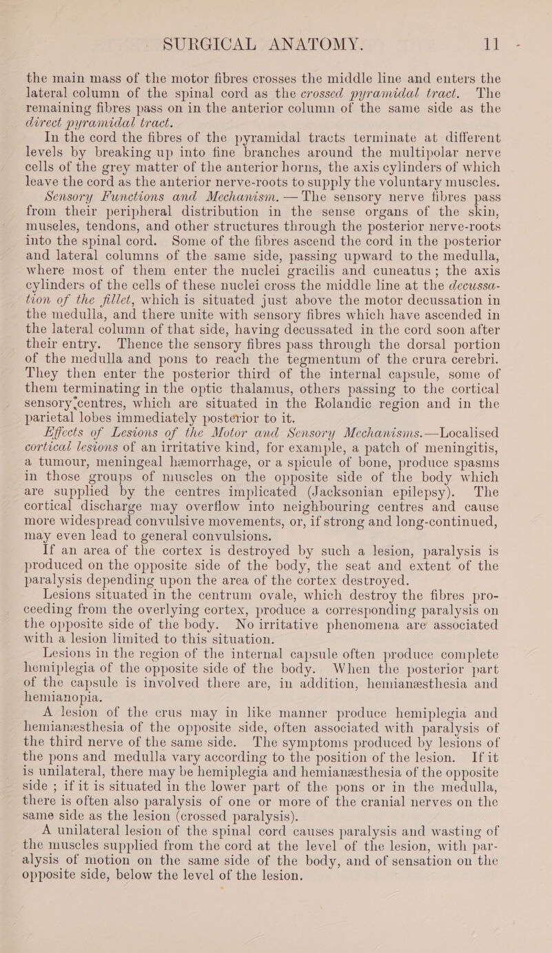 the main mass of the motor fibres crosses the middle line and enters the lateral column of the spinal cord as the crossed pyramidal tract. The remaining fibres pass on in the anterior column of the same side as the direct pyramidal tract. In the cord the fibres of the pyramidal tracts terminate at different levels by breaking up into fine branches around the multipolar nerve cells of the grey matter of the anterior horns, the axis cylinders of which leave the cord as the anterior nerve-roots to supply the voluntary muscles. Sensory Functions and Mechanism. —'The sensory nerve fibres pass from their peripheral distribution in the sense organs of the skin, museles, tendons, and other structures through the posterior nerve-roots into the spinal cord. Some of the fibres ascend the cord in the posterior and lateral columns of the same side, passing upward to the medulla, where most of them enter the nuclei gracilis and cuneatus; the axis cylinders of the cells of these nuclei cross the middle line at the decussa- tion of the fillet, which is situated just above the motor decussation in the medulla, and there unite with sensory fibres which have ascended in the lateral column of that side, having decussated in the cord soon after their entry. Thence the sensory fibres pass through the dorsal portion of the medulla and pons to reach the tegmentum of the crura cerebri. They then enter the posterior third of the internal capsule, some of them terminating in the optic thalamus, others passing to the cortical sensory.centres, which are situated in the Rolandic region and in the parietal lobes immediately posterior to it. Effects of Lesions of the Motor and Sensory Mechanisms.—Localised cortical lesions of an irritative kind, for example, a patch of meningitis, a tumour, meningeal hemorrhage, or a spicule of bone, produce spasms in those groups of muscles on the opposite side of the body which are supplied by the centres implicated (Jacksonian epilepsy). The cortical discharge may overflow into neighbouring centres and cause more widespread convulsive movements, or, if strong and long-continued, may even lead to general convulsions. If an area of the cortex is destroyed by such a lesion, paralysis is produced on the opposite side of the body, the seat and extent of the paralysis depending upon the area of the cortex destroyed. Lesions situated in the centrum ovale, which destroy the fibres pro- ceeding from the overlying cortex, produce a corresponding paralysis on the opposite side of the body. No irritative phenomena are associated with a lesion limited to this situation. Lesions in the region of the internal capsule often produce complete hemiplegia of the opposite side of the body. When the posterior part of the capsule is involved there are, in addition, hemianesthesia and hemianopia. A lesion of the crus may in like manner produce hemiplegia and hemianesthesia of the opposite side, often associated with paralysis of the third nerve of the same side. The symptoms produced by lesions of ‘the pons and medulla vary according to the position of the lesion. If it is unilateral, there may be hemiplegia and hemianesthesia of the opposite side ; if it is situated in the lower part of the pons or in the medulla, there is often also paralysis of one or more of the cranial nerves on the same side as the lesion (crossed paralysis). A unilateral lesion of the spinal cord causes paralysis and wasting of the muscles supplied from the cord at the level of the lesion, with par- alysis of motion on the same side of the body, and of sensation on the opposite side, below the level of the lesion.