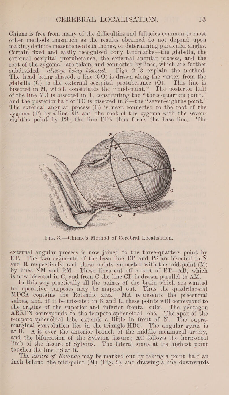 Chiene is free from many of the difficulties and fallacies common to most other methods inasmuch as the results obtained do not depend upon making definite measurements in inches, or determining particular angles. Certain fixed and easily recognised bony landmarks—-the glabella, the external occipital protuberance, the external angular process, and the root of the zygoma—are taken, and connected by lines, which are further subdivided — always being bisected. Figs. 2, 38 explain the method. The head being shaved, a line (GO) is drawn along the vertex from the glabella (G) to the external occipital protuberance (QO). This line is bisected in M, which constitutes the ‘‘mid-point.” The posterior half of the line MO is bisected in T, constituting the “three-quarters point,”’ and the posterior half of TO is bisected in S—the “ seven-eighths point.” The external angular process (EZ) is next connected to the root of the zygoma (P) by a line EP, and the root of the zygoma with the seven- eighths point by PS; the line EPS thus forms the base line. The external angular process is now joined to the three-quarters point by ET. The two segments of the base line EP and PS are bisected in N and R respectively, and these points connected with the mid-point (M) by lines NM and RM. These lines cut off a part of ET—AB, which is now bisected in C, and from C the line CD is drawn parallel to AM. In this way practically all the points of the brain which are wanted for operative purposes may be mapped out. Thus the quadrilateral MDCA contains the Rolandic area. MA represents the precentral sulcus, and, if it be trisected in K and L, these points will correspond to the origins of the superior and inferior frontal sulci. The pentagon -ABRPN corresponds to the temporo-sphenoidal lobe. The apex of the temporo-sphenoidal lobe extends a little in front of N. The supra- marginal convolution lies in the triangle HBC. The angular gyrus is at B. &lt;A is over the anterior branch of the middle meningeal artery, and the bifurcation of the Sylvian fissure; AC follows the horizontal limb of the fissure of Sylvius. The lateral sinus at its highest point touches the line PS at R. The fissure of Rolando may be marked out by taking a point half an inch behind the mid-point (M) (Fig. 3), and drawing a line downwards