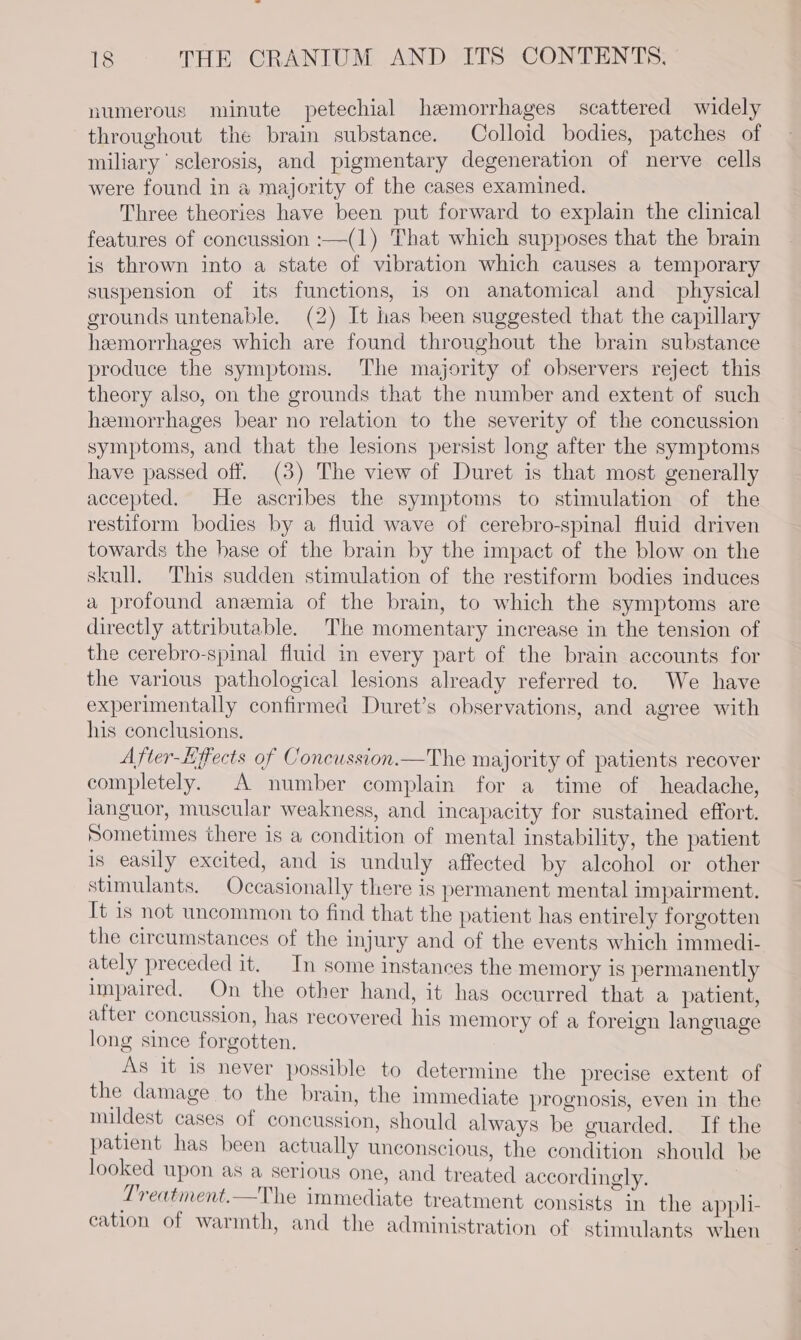 numerous minute petechial hemorrhages scattered widely throughout the brain substance. Colloid bodies, patches of miliary sclerosis, and pigmentary degeneration of nerve cells were found in a majority of the cases examined. Three theories have been put forward to explain the clinical features of concussion :—(1) That which supposes that the brain is thrown into a state of vibration which causes a temporary suspension of its functions, is on anatomical and physical grounds untenable. (2) It has been suggested that the capillary hemorrhages which are found throughout the brain substance produce the symptoms. The majority of observers reject this theory also, on the grounds that the number and extent of such hemorrhages bear no relation to the severity of the concussion symptoms, and that the lesions persist long after the symptoms have passed off. (3) The view of Duret is that most generally accepted. He ascribes the symptoms to stimulation of the restiform bodies by a fluid wave of cerebro-spinal fluid driven towards the hase of the brain by the impact of the blow on the skull. This sudden stimulation of the restiform bodies induces a profound anemia of the brain, to which the symptoms are directly attributable. The momentary increase in the tension of the cerebro-spinal fluid in every part of the brain accounts for the various pathological lesions already referred to. We have experimentally confirmed Duret’s observations, and agree with his conclusions. After-Effects of Concussion.—The majority of patients recover completely. A number complain for a time of headache, ianguor, muscular weakness, and incapacity for sustained effort. Sometimes there is a condition of mental instability, the patient is easily excited, and is unduly affected by alcohol or other stimulants. Occasionally there is permanent mental impairment. It is not uncommon to find that the patient has entirely forgotten the circumstances of the injury and of the events which immedi- ately preceded it. In some instances the memory is permanently impaired. On the other hand, it has occurred that a patient, after concussion, has recovered his memory of a foreign language long since forgotten, As it is never possible to determine the precise extent of the damage to the brain, the immediate prognosis, even in the mildest cases of concussion, should always be guarded. If the patient has been actually unconscious, the condition should be looked upon as a serious one, and treated accordingly. : Preatment.—The immediate treatment consists in the apph- cation of warmth, and the administration of stimulants when