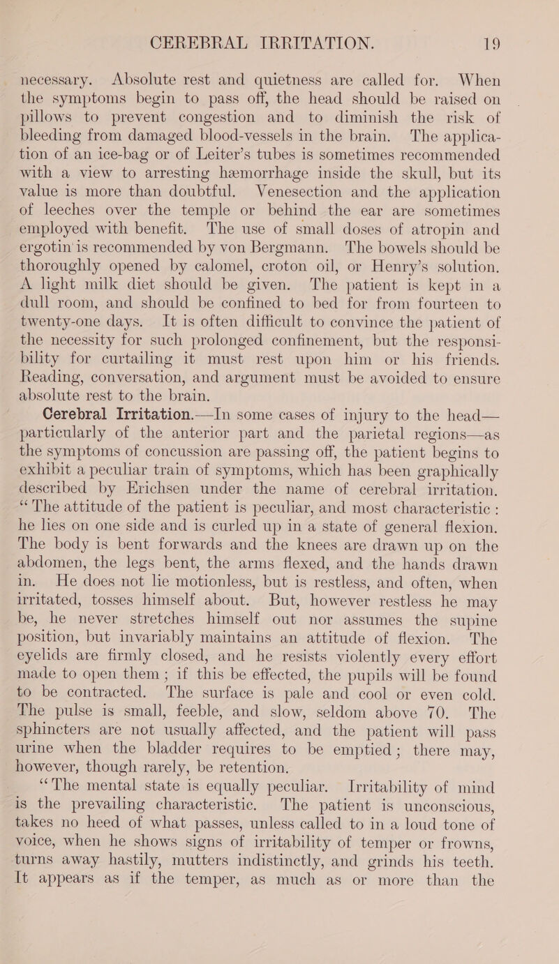 necessary. Absolute rest and quietness are called for. When the symptoms begin to pass off, the head should be raised on pillows to prevent congestion and to diminish the risk of bleeding from damaged blood-vessels in the brain. The applica- tion of an ice-bag or of Leiter’s tubes is sometimes recommended with a view to arresting hemorrhage inside the skull, but its value is more than doubtful. Venesection and the application of leeches over the temple or behind the ear are sometimes employed with benefit. The use of small doses of atropin and ergotin is recommended by von Bergmann. The bowels should be thoroughly opened by calomel, croton oil, or Henry’s solution. A light milk diet should be given. The patient is kept in a dull room, and should be confined to bed for from fourteen to twenty-one days. It is often difficult to convince the patient of the necessity for such prolonged confinement, but the responsi- bility for curtailing it must rest upon him or his friends. Reading, conversation, and argument must be avoided to ensure absolute rest to the brain. Cerebral Irritation.—In some cases of injury to the head— particularly of the anterior part and the parietal regions—as the symptoms of concussion are passing off, the patient begins to exhibit a peculiar train of symptoms, which has been graphically described by Erichsen under the name of cerebral irritation. “The attitude of the patient is peculiar, and most characteristic : he lies on one side and is curled up in a state of general flexion. The body is bent forwards and the knees are drawn up on the abdomen, the legs bent, the arms flexed, and the hands drawn in. He does not lie motionless, but is restless, and often, when irritated, tosses himself about. But, however restless he may be, he never stretches himself out nor assumes the supine position, but invariably maintains an attitude of flexion. The eyelids are firmly closed, and he resists violently every effort made to open them ; if this be effected, the pupils will be found to be contracted. The surface is pale and cool or even cold. The pulse is small, feeble, and slow, seldom above 70. The sphincters are not usually affected, and the patient will pass urine when the bladder requires to be emptied; there may, however, though rarely, be retention, “The mental state is equally peculiar. Irritability of mind is the prevailing characteristic. The patient is unconscious, takes no heed of what passes, unless called to in a loud tone of voice, when he shows signs of irritability of temper or frowns, turns away hastily, mutters indistinctly, and grinds his teeth. It appears as if the temper, as much as or more than the