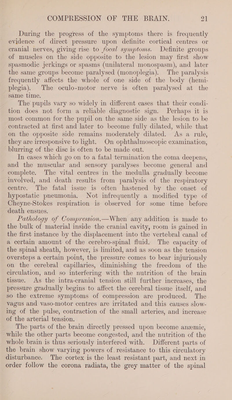 During the progress of the symptoms there is frequently evidence of direct pressure upon definite cortical centres or cranial nerves, giving rise to focal symptoms. Definite groups of muscles on the side opposite to the lesion may first show spasmodic jerkings or spasms (unilateral monospasm), and later the same groups become paralysed (monoplegia). The paralysis frequently affects the whole of one side of the body (hemi- plegia). The oculo-motor nerve is often paralysed at the same time. The pupils vary so widely in different cases that their condi- tion does not form a reliable diagnostic sign. Perhaps it is most common for the pupil on the same side as the lesion to be contracted at first and later to become fully dilated, while that on the opposite side remains moderately dilated. As a rule, they are irresponsive to light. On ophthalmoscopic examination, blurring of the disc is often to be made out. In cases which go on to a fatal termination the coma deepens, and the muscular and sensory paralyses become general and complete. The vital centres in the medulla gradually become involved, and death results from paralysis of the respiratory centre. The fatal issue is often hastened by the onset of hypostatic pneumonia. Not infrequently a modified type of Cheyne-Stokes respiration is observed for some time before death ensues. Pathology of Compression.—When any addition is made to the bulk of material inside the cranial cavity, room is gained in the first instance by the displacement into the vertebral canal of a certain amount of the cerebro-spinal fluid. The capacity of the spinal sheath, however, is limited, and as soon as the tension oversteps a certain point, the pressure comes to bear injuriously on the cerebral capillaries, diminishing the freedom of the circulation, and so interferimg with the nutrition of the brain tissue. As the intra-cranial tension still further increases, the pressure gradually begins to affect the cerebral tissue itself, and so the extreme symptoms of compression are produced. The vagus and vaso-motor centres are irritated and this causes slow- ing of the pulse, contraction of the small arteries, and increase of the arterial tension. The parts of the brain directly pressed upon become anemic, while the other parts become congested, and the nutrition of the whole brain is thus seriously interfered with. Different parts of the brain show varying powers of resistance to this circulatory disturbance. The cortex is the least resistant part, and next in order follow the corona radiata, the grey matter of the spinal