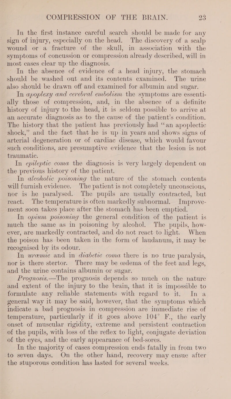 In the first instance careful search should be made for any sign of injury, especially on the head. The discovery of a scalp wound or a fracture of the skull, in association with the symptoms of concussion or compression already described, will in most cases clear up the diagnosis. In the absence of evidence of a head injury, the stomach should be washed out and its contents examined. The urine also should be drawn off and examined for albumin and sugar. In apoplexy and cerebral embolism the symptoms are essenti- ally those of compression, and, in the absence of a definite history of injury to the head, it 1s seldom possible to arrive at an accurate diagnosis as to the cause of the patient’s condition. The history that the patient has previously had ‘an apoplectic shock,” and the fact that he is up in years and shows signs of arterial degeneration or of cardiac disease, which would favour such conditions, are presumptive evidence that the lesion is not traumatic. In epileptic coma the diagnosis 1s very largely dependent on the previous history of the patient. In alcoholic poisoning the nature of the stomach contents will furnish evidence. The patient is not completely unconscious, nor 1s he paralysed. The pupils are usually contracted, but react. ‘The temperature is often markedly subnormal. Improve- ment soon takes place after the stomach has been emptied. In opium porsoning the general condition of the patient is much the same as in poisoning by alcohol. The pupils, how- ever, are markedly contracted, and do not react to light. When the poison has been taken in the form of laudanum, it may be recognised by its odour. In uremic and in diabetic coma there is no true paralysis, nor is there stertor. There may be cedema of the feet and legs, and the urine contains albumin or sugar. Prognosis.—The prognosis depends so much on the nature and extent of the injury to the brain, that it is impossible to formulate any reliable statements with regard to it. In a general way it may be said, however, that the symptoms which indicate a bad prognosis in compression are immediate rise of temperature, particularly if it goes above 104° F., the early onset of muscular rigidity, extreme and persistent contraction of the pupils, with loss of the reflex to hght, conjugate deviation of the eyes, and the early appearance of bed-sores. In the majority of cases compression ends fatally in from two to seven days. On the other hand, recovery may ensue after the stuporous condition has lasted for several weeks.