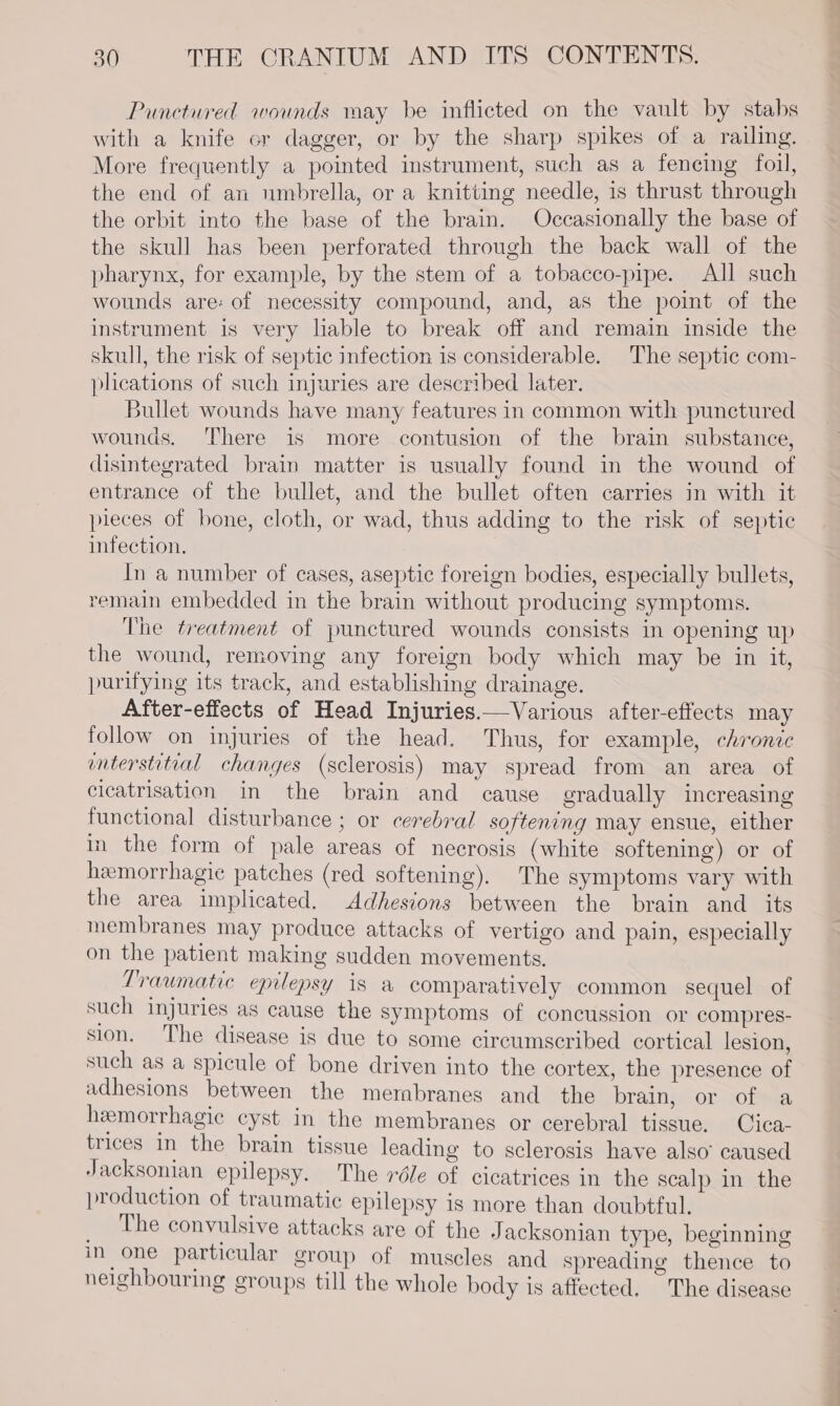 Punctured wounds may be inflicted on the vault by stabs with a knife or dagger, or by the sharp spikes of a railing. More frequently a pointed instrument, such as a fencing foil, the end of an umbrella, or a knitting needle, is thrust through the orbit into the base of the brain. Occasionally the base of the skull has been perforated through the back wall of the pharynx, for example, by the stem of a tobacco-pipe. All such wounds are: of necessity compound, and, as the point of the instrument is very liable to break off and remain inside the skull, the risk of septic infection is considerable. The septic com- plications of such injuries are described later. Bullet wounds have many features in common with punctured wounds. ‘There is more contusion of the brain substance, disintegrated brain matter is usually found in the wound of entrance of the bullet, and the bullet often carries in with it pieces of bone, cloth, or wad, thus adding to the risk of septic infection. In a number of cases, aseptic foreign bodies, especially bullets, remain embedded in the brain without producing symptoms. The treatment of punctured wounds consists in opening up the wound, removing any foreign body which may be in it, purifying its track, and establishing drainage. After-effects of Head Injuries.—Various after-effects may follow on injuries of the head. Thus, for example, chronic interstitial changes (sclerosis) may spread from an area of cicatrisation in the brain and cause gradually increasing functional disturbance ; or cerebral softening may ensue, either in the form of pale areas of necrosis (white softening) or of hemorrhagic patches (red softening). The symptoms vary with the area implicated. Adhesions between the brain and its membranes may produce attacks of vertigo and pain, especially on the patient making sudden movements. Traumatic epilepsy is a comparatively common sequel of such injuries as cause the symptoms of concussion or compres- sion. The disease is due to some circumscribed cortical lesion, such as a spicule of bone driven into the cortex, the presence of adhesions between the membranes and_ the brain, or of a hemorrhagic cyst in the membranes or cerebral tissue. Cica- trices in the brain tissue leading to sclerosis have also’ caused Jacksonian epilepsy. The réle of cicatrices in the scalp in the production of traumatic epilepsy is more than doubtful. Pie be convulsive attacks are of the Jacksonian type, beginning in one particular group of muscles and spreading thence to neighbouring groups till the whole body is affected. The disease
