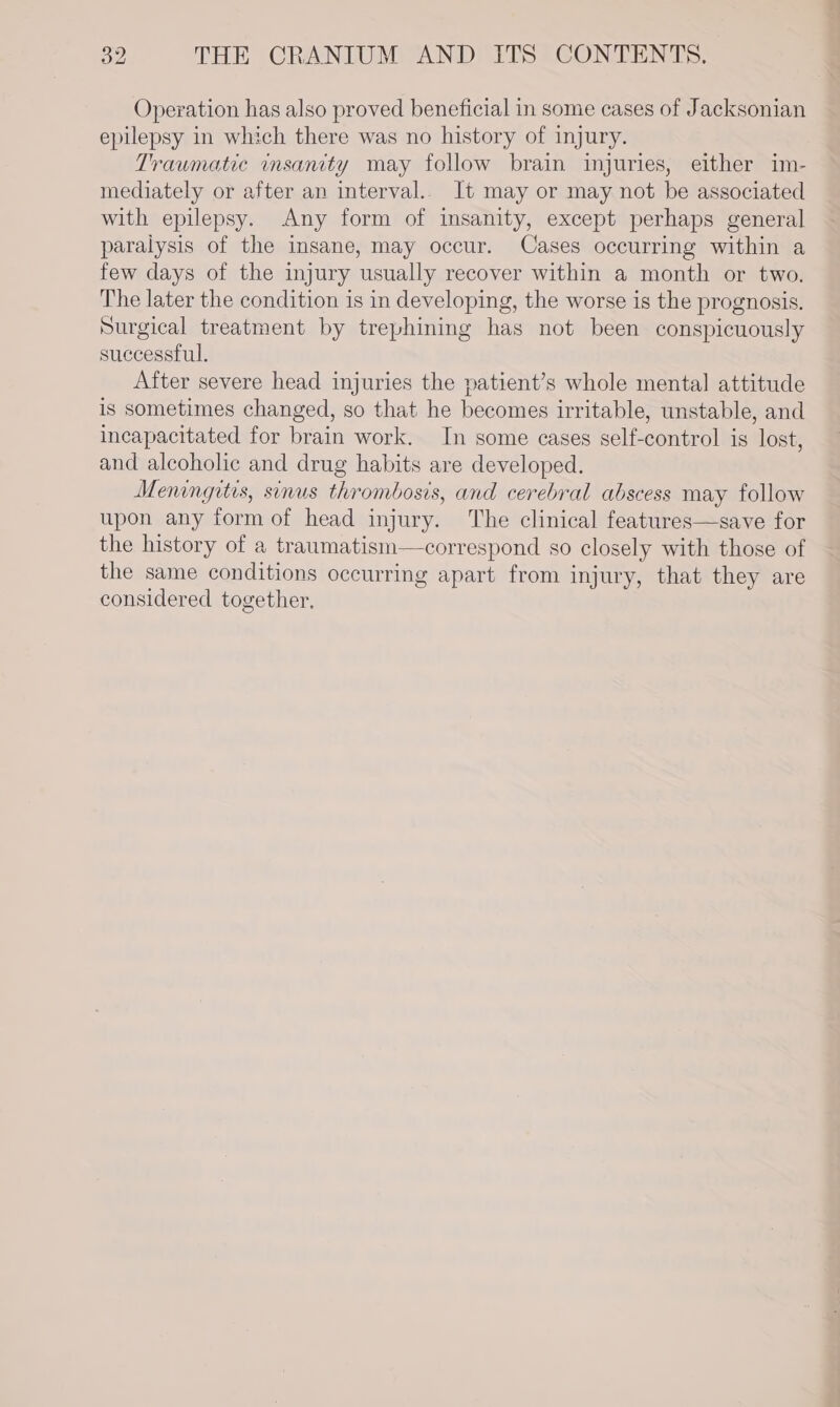 Operation has also proved beneficial in some cases of Jacksonian epilepsy in which there was no history of injury. Traumatic insanity may follow brain injuries, either im- mediately or after an interval.. It may or may not be associated with epilepsy. Any form of insanity, except perhaps general paralysis of the insane, may occur. Cases occurring within a few days of the injury usually recover within a month or two. The later the condition is in developing, the worse is the prognosis. Surgical treatment by trephining has not been conspicuously successful. After severe head injuries the patient’s whole mental attitude is sometimes changed, so that he becomes irritable, unstable, and incapacitated for brain work. In some cases self-control is lost, and alcoholic and drug habits are developed. Meningitis, sinus thrombosis, and cerebral abscess may follow upon any form of head injury. The clinical features—save for the history of a traumatism—correspond so closely with those of the same conditions occurring apart from injury, that they are considered together.