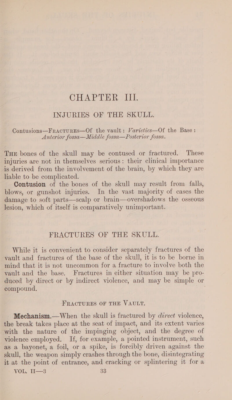 CHAPTER III. INJURIES OF THE SKULL. Contusions—FracturEs—Of the vault: Varieties—Of the Base : Anterior fossa—Middie fossa—Posterior fossa. THE bones of the skull may be contused or fractured. These injuries are not in themselves serious: their clinical importance is derived from the involvement of the brain, by which they are liable to be complicated. Contusion of the bones of the skull may result from falls, blows, or gunshot injuries. In the vast majority of cases the damage to soft parts—scalp or brain—overshadows the osseous lesion, which of itself is comparatively unimportant. FRACTURES OF THE SKULL. While it is convenient to consider separately fractures of the vault and fractures of the base of the skull, it is to be borne in mind that it is not uncommon for a fracture to involve both the vault and the base. Fractures in either situation may be pro- duced by direct or by indirect violence, and may be simple or compound, FRACTURES OF THE VAULT. - Mechanism.—When the skull is fractured by durect violence, the break takes place at the seat of impact, and its extent varies with the nature of the impinging object, and the degree of violence employed. If, for example, a pointed instrument, such as a bayonet, a foil, or a spike, is forcibly driven against the skull, the weapon simply crashes through the bone, disintegrating it at the point of entrance, and eracking or splintering it for a