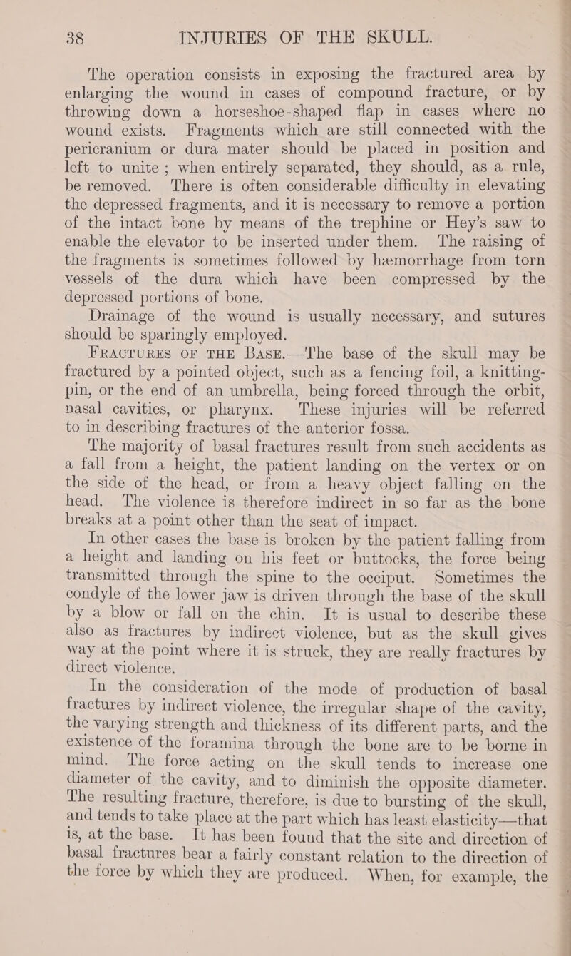 The operation consists in exposing the fractured area by enlarging the wound in cases of compound fracture, or by throwing down a horseshoe-shaped flap in cases where no wound exists. Fragments which are still connected with the pericranium or dura mater should be placed in position and left to unite ; when entirely separated, they should, as a rule, be removed. There is often considerable difficulty in elevating the depressed fragments, and it is necessary to remove a portion of the intact bone by means of the trephine or Hey’s saw to enable the elevator to be inserted under them. The raising of the fragments is sometimes followed by hemorrhage from torn vessels of the dura which have been compressed by the depressed portions of bone. Drainage of the wound is usually necessary, and sutures should be sparingly employed. FRACTURES OF THE Base.—The base of the skull may be fractured by a pointed object, such as a fencing foil, a knitting- pin, or the end of an umbrella, being forced through the orbit, nasal cavities, or pharynx. These injuries will be referred to in describing fractures of the anterior fossa. The majority of basal fractures result from such accidents as a fall from a height, the patient landing on the vertex or on the side of the head, or from a heavy object falling on the head. The violence is therefore indirect in so far as the bone breaks at a point other than the seat of impact. In other cases the base is broken by the patient falling from a height and landing on his feet or buttocks, the force being transmitted through the spine to the occiput. Sometimes the condyle of the lower jaw is driven through the base of the skull by a blow or fall on the chin. It is usual to describe these also as fractures by indirect violence, but as the skull gives way at the point where it is struck, they are really fractures by direct violence. In the consideration of the mode of production of basal fractures by indirect violence, the irregular shape of the cavity, the varying strength and thickness of its different parts, and the existence of the foramina through the bone are to be borne in mind. The force acting on the skull tends to increase one diameter of the cavity, and to diminish the opposite diameter. The resulting fracture, therefore, is due to bursting of the skull, and tends to take place at the part which has least elasticity—that Is, at the base. It has been found that the site and direction of basal fractures bear a fairly constant relation to the direction of the force by which they are produced, When, for example, the