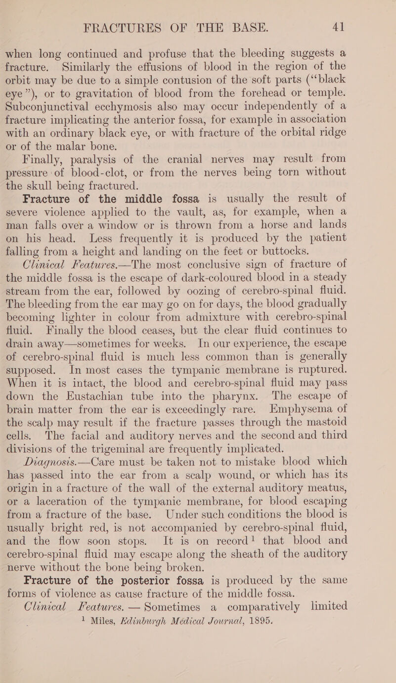 when long continued and profuse that the bleeding suggests a fracture. Similarly the effusions of blood in the region of the orbit may be due to a simple contusion of the soft parts (‘black eye”), or to gravitation of blood from the forehead or temple. Subconjunctival ecchymosis also may occur independently of a fracture implicating the anterior fossa, for example in association with an ordinary black eye, or with fracture of the orbital ridge or of the malar bone. Finally, paralysis of the cranial nerves may result from pressure of blood-clot, or from the nerves being torn without the skull being fractured. Fracture of the middle fossa is usually the result of severe violence applied to the vault, as, for example, when a man falls over a window or is thrown from a horse and lands on his head. Less frequently it is produced by the patient falling from a height and landing on the feet or buttocks. Clinical Features.—The most conclusive sign of fracture of the middle fossa is the escape of dark-coloured blood in a steady stream from the ear, followed by oozing of cerebro-spinal fluid. The bleeding from the ear may go on for days, the blood gradually becoming lighter in colour from admixture with cerebro-spinal fluid. Finally the blood ceases, but the clear fluid continues to drain away—sometimes for weeks. In our experience, the escape of cerebro-spinal fluid is much less common than is generally supposed. In most cases the tympanic membrane is ruptured. When it is intact, the blood and cerebro-spinal fluid may pass down the Eustachian tube into the pharynx. The escape of brain matter from the ear is exceedingly rare. Emphysema of the scalp may result if the fracture passes through the mastoid cells. The facial and auditory nerves and the second and third divisions of the trigeminal are frequently implicated. Diagnosis.—Care must be taken not to mistake blood which has passed into the ear from a scalp wound, or which has its origin in a fracture of the wall of the external auditory meatus, or a laceration of the tympanic membrane, for blood escaping from a fracture of the base. Under such conditions the blood is usually bright red, is not accompanied by cerebro-spinal fluid, and the flow soon stops. It is on record! that blood and cerebro-spinal fluid may escape along the sheath of the auditory nerve without the bone being broken. Fracture of the posterior fossa is produced by the same forms of violence as cause fracture of the middle fossa. Clinical Features. — Sometimes a comparatively limited 1 Miles, Edinburgh Medical Journal, 1895.