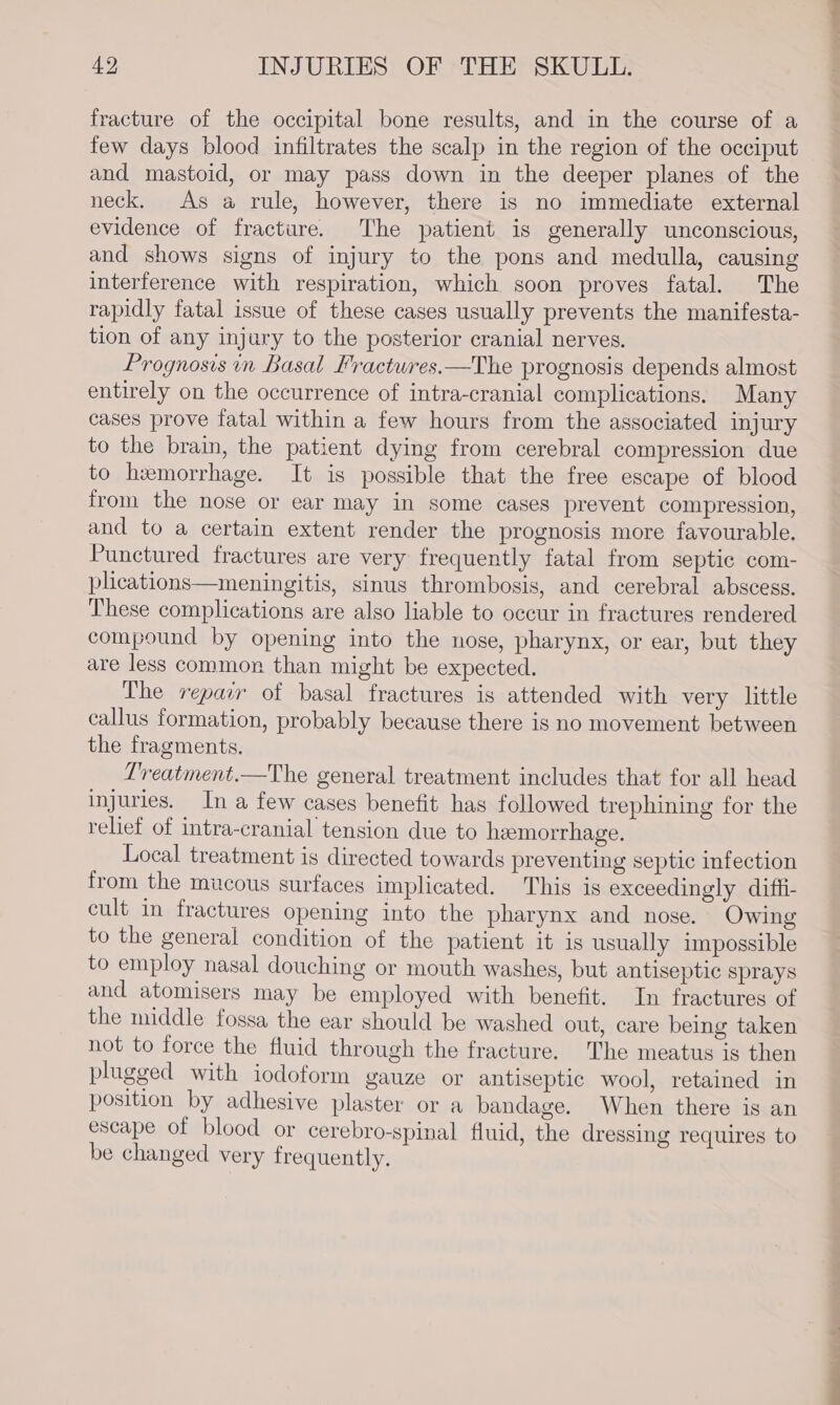 fracture of the occipital bone results, and in the course of a few days blood infiltrates the scalp in the region of the occiput and mastoid, or may pass down in the deeper planes of the neck. As a rule, however, there is no immediate external evidence of fracture. The patient is generally unconscious, and shows signs of injury to the pons and medulla, causing interference with respiration, which soon proves fatal. The rapidly fatal issue of these cases usually prevents the manifesta- tion of any injary to the posterior cranial nerves. Prognosis in Basal Fractwres.—The prognosis depends almost entirely on the occurrence of intra-cranial complications. Many cases prove fatal within a few hours from the associated injury to the brain, the patient dying from cerebral compression due to hemorrhage. It is possible that the free escape of blood from the nose or ear may in some cases prevent compression, and to a certain extent render the prognosis more favourable. Punctured fractures are very frequently fatal from septic com- plications—meningitis, sinus thrombosis, and cerebral abscess. These complications are also liable to occur in fractures rendered compound by opening into the nose, pharynx, or ear, but they are less common than might be expected. The repair of basal fractures is attended with very little callus formation, probably because there is no movement between the fragments. Lreatment.—The general treatment includes that for all head injuries. In a few cases benefit has followed trephining for the relief of intra-cranial tension due to heemorrhage. Local treatment is directed towards preventing septic infection from the mucous surfaces implicated. This is exceedingly diffi- cult in fractures opening into the pharynx and nose. Owing to the general condition of the patient it is usually impossible to employ nasal douching or mouth washes, but antiseptic sprays and atomisers may be employed with benefit. In fractures of the middle fossa the ear should be washed out, care being taken not to force the fluid through the fracture. The meatus is then plugged with iodoform gauze or antiseptic wool, retained in position by adhesive plaster or a bandage. When there is an escape of blood or cerebro-spinal fluid, the dressing requires to be changed very frequently.