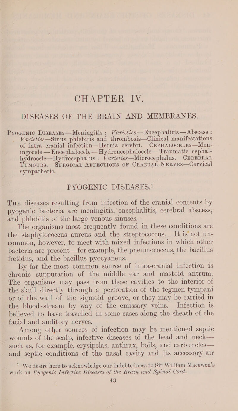 CHAPTER IV. DISEASES OF THE BRAIN AND MEMBRANES. Pyocenic Diszases—Meningitis: Varieties—Encephalitis— Abscess : Varieties—Sinus phlebitis and thrombosis—Clinical manifestations of intra-cranial infection—Hernia cerebri. CEPHALOCELES—Men- ingocele — Encephalocele— Hydrencephalocele—Traumatic cephal- hydrocele—Hydrocephalus : Varieties—Microcephalus. CEREBRAL Tumours. SURGICAL AFFECTIONS OF CRANIAL NERVES—Cervical sympathetic. PYOGENIC DISEASES.! THE diseases resulting from infection of the cranial contents by pyogenic bacteria are meningitis,’ encephalitis, cerebral abscess, and phlebitis of the large venous sinuses. The organisms most frequently found in these conditions are the staphylococcus aureus and the streptococcus. It is not un- common, however, to meet with mixed infections in which other bacteria are present—for example, the pneumococcus, the bacillus _ foetidus, and the bacillus pyocyaneus. By far the most common source of intra-cranial infection is chronic suppuration of the middle ear and mastoid antrum. The organisms may pass from these cavities to the interior of the skull directly through a perforation of the tegmen tympani or of the wall of the sigmoid groove, or they may be carried in the blood-stream by way of the emissary veins. Infection is believed to have travelled in some cases along the sheath of the facial and auditory nerves. Among other sources of infection may be mentioned septic - wounds of the scalp, infective diseases of the head and neck— such as, for example, erysipelas, anthrax, boils, and carbuncles— and septic conditions of the nasal cavity and its accessory air 1 We desire here to acknowledge our indebtedness to Sir William Macewen’s work on Pyogenic Infective Diseases of the Brain and Spinal Cord.