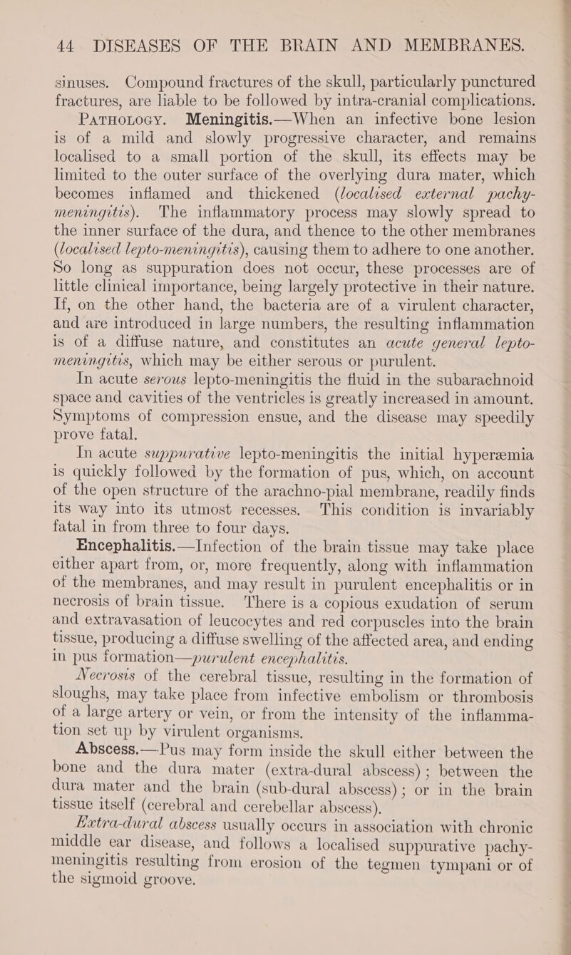 sinuses. Compound fractures of the skull, particularly punctured fractures, are liable to be followed by intra-cranial complications. ParHotocy. Meningitis—When an infective bone lesion is of a mild and slowly progressive character, and remains localised to a small portion of the skull, its effects may be limited to the outer surface of the overlying dura mater, which becomes inflamed and thickened (localised external pachy- meningitis). The inflammatory process may slowly spread to the inner surface of the dura, and thence to the other membranes (localised lepto-meningitis), causing them to adhere to one another. So long as suppuration does not occur, these processes are of little clinical importance, being largely protective in their nature. If, on the other hand, the bacteria are of a virulent character, and are introduced in large numbers, the resulting inflammation is of a diffuse nature, and constitutes an acute general lepto- meningitis, which may be either serous or purulent. In acute serous lepto-meningitis the fluid in the subarachnoid space and cavities of the ventricles is greatly increased in amount. Symptoms of compression ensue, and the disease may speedily prove fatal. In acute suppurative lepto-meningitis the initial hyperemia is quickly followed by the formation of pus, which, on account of the open structure of the arachno-pial membrane, readily finds its way into its utmost recesses. This condition is invariably fatal in from three to four days. Encephalitis.—Infection of the brain tissue may take place either apart from, or, more frequently, along with inflammation of the membranes, and may result in purulent encephalitis or in necrosis of brain tissue. There is a copious exudation of serum and extravasation of leucocytes and red corpuscles into the brain tissue, producing a diffuse swelling of the affected area, and ending in pus formation—purulent encephalitis. Necrosis of the cerebral tissue, resulting in the formation of sloughs, may take place from infective embolism or thrombosis of a large artery or vein, or from the intensity of the inflamma- tion set up by virulent organisms, Abscess,—Pus may form inside the skull either between the bone and the dura mater (extra-dural abscess) ; between the dura mater and the brain (sub-dural abscess); or in the brain tissue itself (cerebral and cerebellar abscess), Latra-dural abscess usually occurs in association with chronic middle ear disease, and follows a localised suppurative pachy- meningitis resulting from erosion of the tegmen tympani or of the sigmoid groove.